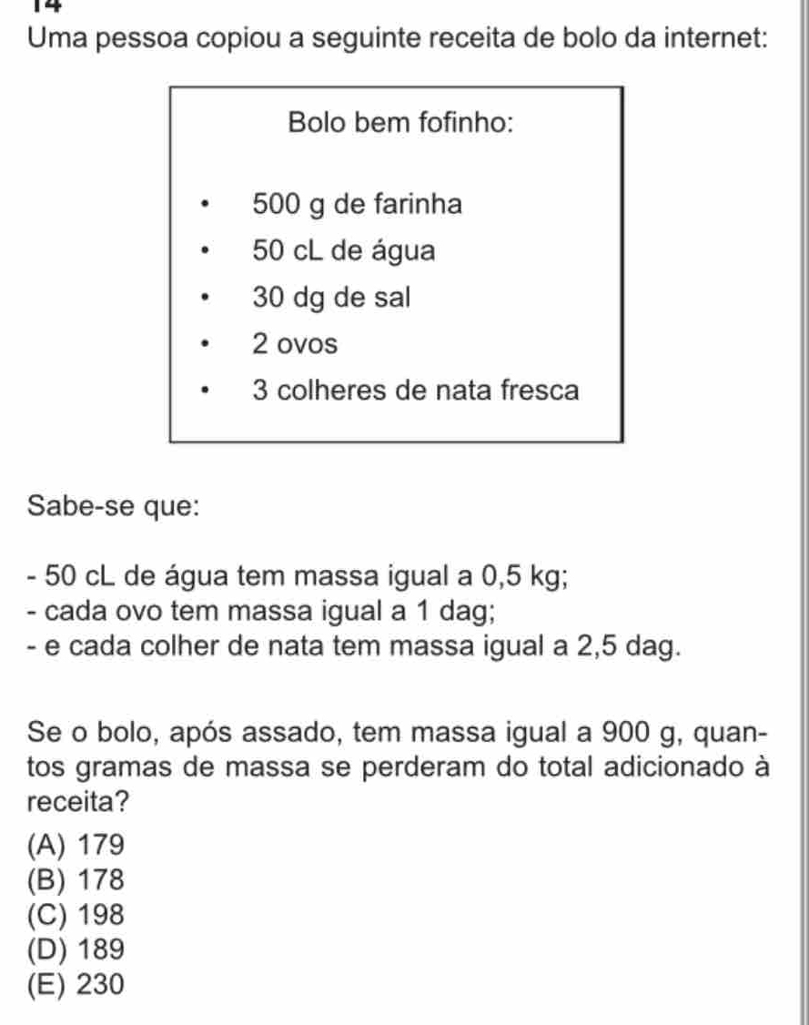 Uma pessoa copiou a seguinte receita de bolo da internet:
Bolo bem fofinho:
500 g de farinha
50 cL de água
30 dg de sal
2 ovos
3 colheres de nata fresca
Sabe-se que:
- 50 cL de água tem massa igual a 0,5 kg;
- cada ovo tem massa igual a 1 dag;
- e cada colher de nata tem massa igual a 2,5 dag.
Se o bolo, após assado, tem massa igual a 900 g, quan-
tos gramas de massa se perderam do total adicionado à
receita?
(A) 179
(B) 178
(C) 198
(D) 189
(E) 230