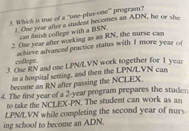 Which is true of a “one-plus-one” program?
1. One year after a student becomes an ADN, he or she
can finish college with a BSN.
2. One year after working as an RN, the nurse can
achieve advanced practice status with 1 more year of
college.
3. One RN and one LPN/LVN work together for 1 year
in a hospital setting, and then the LPN/LVN can
become an RN after passing the NCLEX.
4. The first year of a 2-year program prepares the studen
to take the NCLEX-PN. The student can work as an
LPN/LVN while completing the second year of nurs-
ing school to become an ADN.