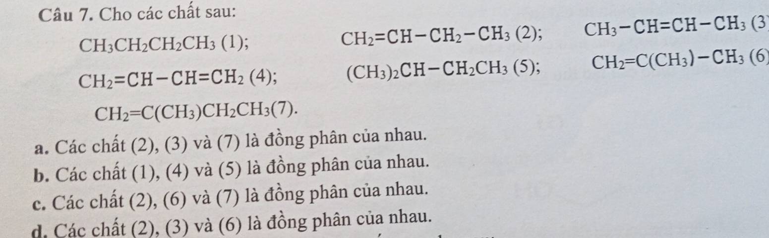 Cho các chất sau:
CH_3CH_2CH_2CH_3(1)
CH_2=CH-CH_2-CH_3(2); CH_3-CH=CH-CH_3(3
CH_2=CH-CH=CH_2(4);
(CH_3)_2CH-CH_2CH_3(5); CH_2=C(CH_3)-CH_3(6
CH_2=C(CH_3)CH_2CH_3(7).
a. Các chất (2), (3) và (7) là đồng phân của nhau.
b. Các chất (1), (4) và (5) là đồng phân của nhau.
c. Các chất (2), (6) và (7) là đồng phân của nhau.
d. Các chất (2), (3) và (6) là đồng phân của nhau.