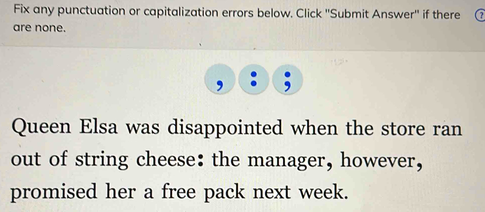 Fix any punctuation or capitalization errors below. Click ''Submit Answer'' if there 
are none. 
Queen Elsa was disappointed when the store ran 
out of string cheese: the manager, however, 
promised her a free pack next week.