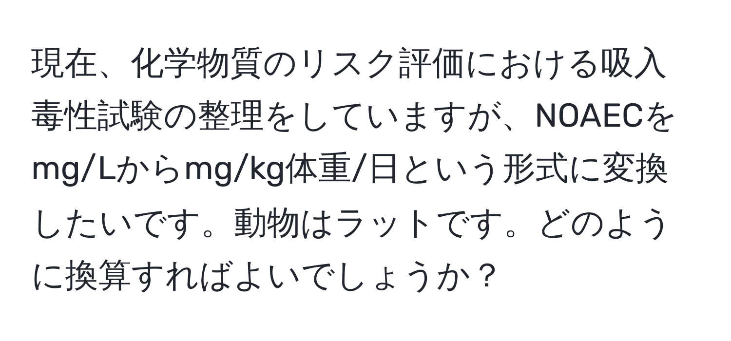 現在、化学物質のリスク評価における吸入毒性試験の整理をしていますが、NOAECをmg/Lからmg/kg体重/日という形式に変換したいです。動物はラットです。どのように換算すればよいでしょうか？