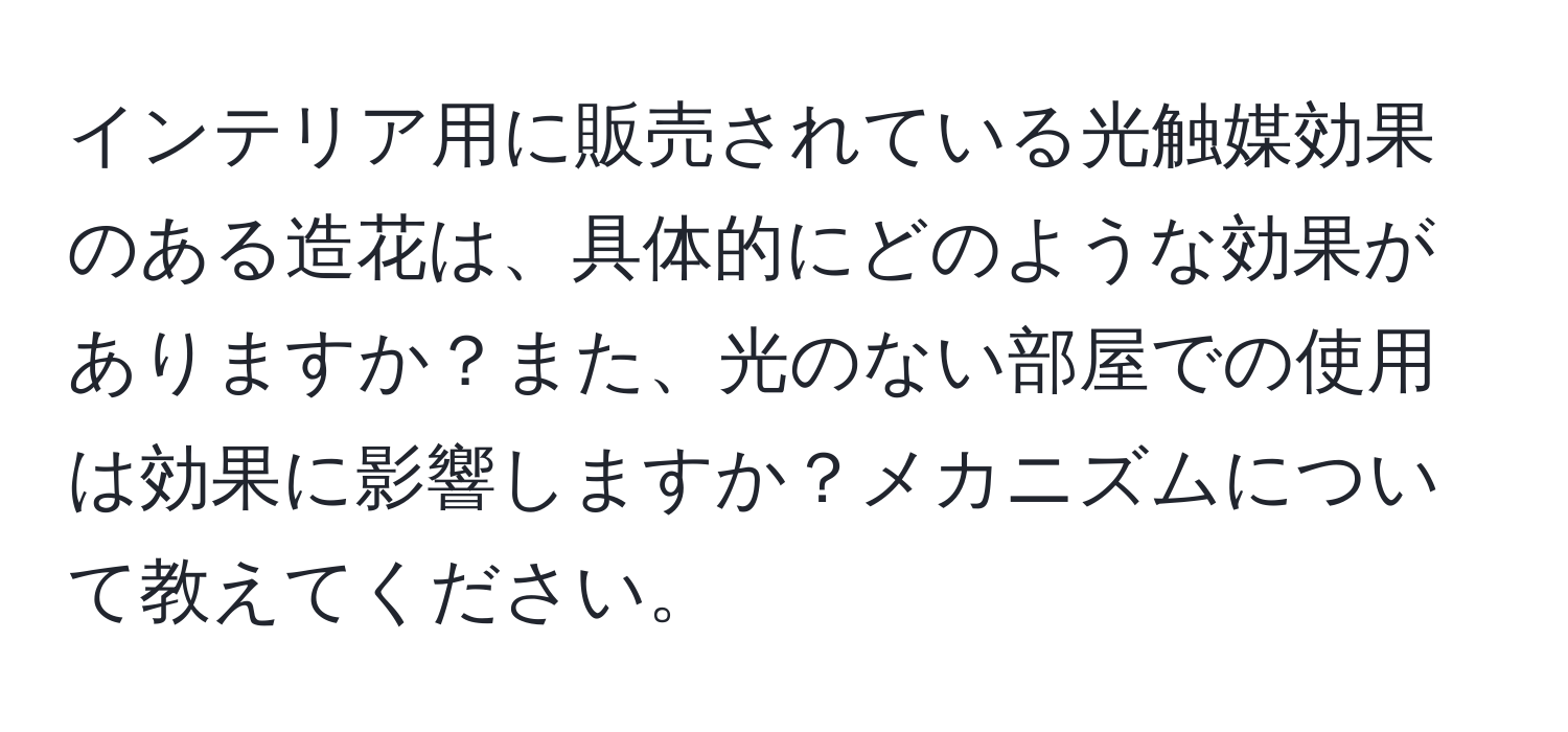 インテリア用に販売されている光触媒効果のある造花は、具体的にどのような効果がありますか？また、光のない部屋での使用は効果に影響しますか？メカニズムについて教えてください。