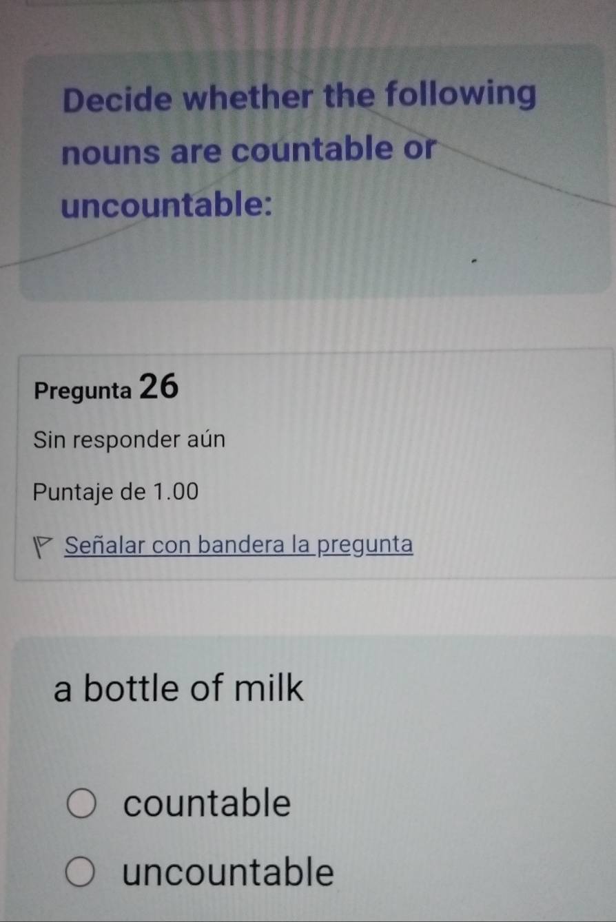 Decide whether the following
nouns are countable or
uncountable:
Pregunta 26
Sin responder aún
Puntaje de 1.00
Señalar con bandera la pregunta
a bottle of milk
countable
uncountable