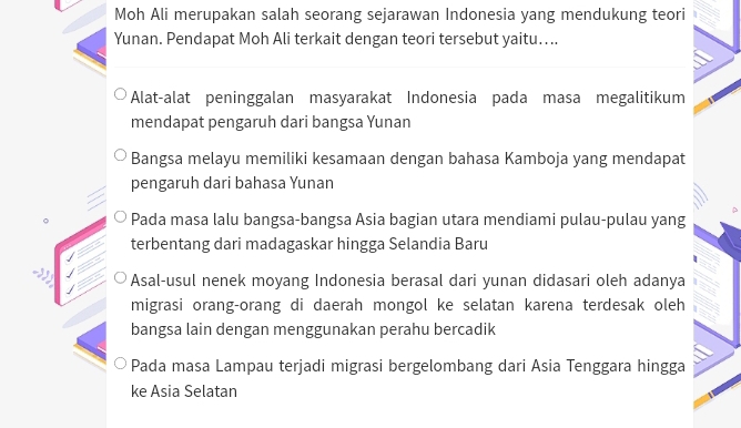 Moh Ali merupakan salah seorang sejarawan Indonesia yang mendukung teori
Yunan. Pendapat Moh Ali terkait dengan teori tersebut yaitu....
Alat-alat peninggalan masyarakat Indonesia pada masa megalitikum
mendapat pengaruh dari bangsa Yunan
Bangsa melayu memiliki kesamaan dengan bahasa Kamboja yang mendapat
pengaruh dari bahasa Yunan
Pada masa lalu bangsa-bangsa Asia bagian utara mendiami pulau-pulau yang
terbentang dari madagaskar hingga Selandia Baru
Asal-usul nenek moyang Indonesia berasal dari yunan didasari oleh adanya
migrasi orang-orang di daerah mongol ke selatan karena terdesak oleh
bangsa lain dengan menggunakan perahu bercadik
Pada masa Lampau terjadi migrasi bergelombang dari Asia Tenggara hingga
ke Asia Selatan