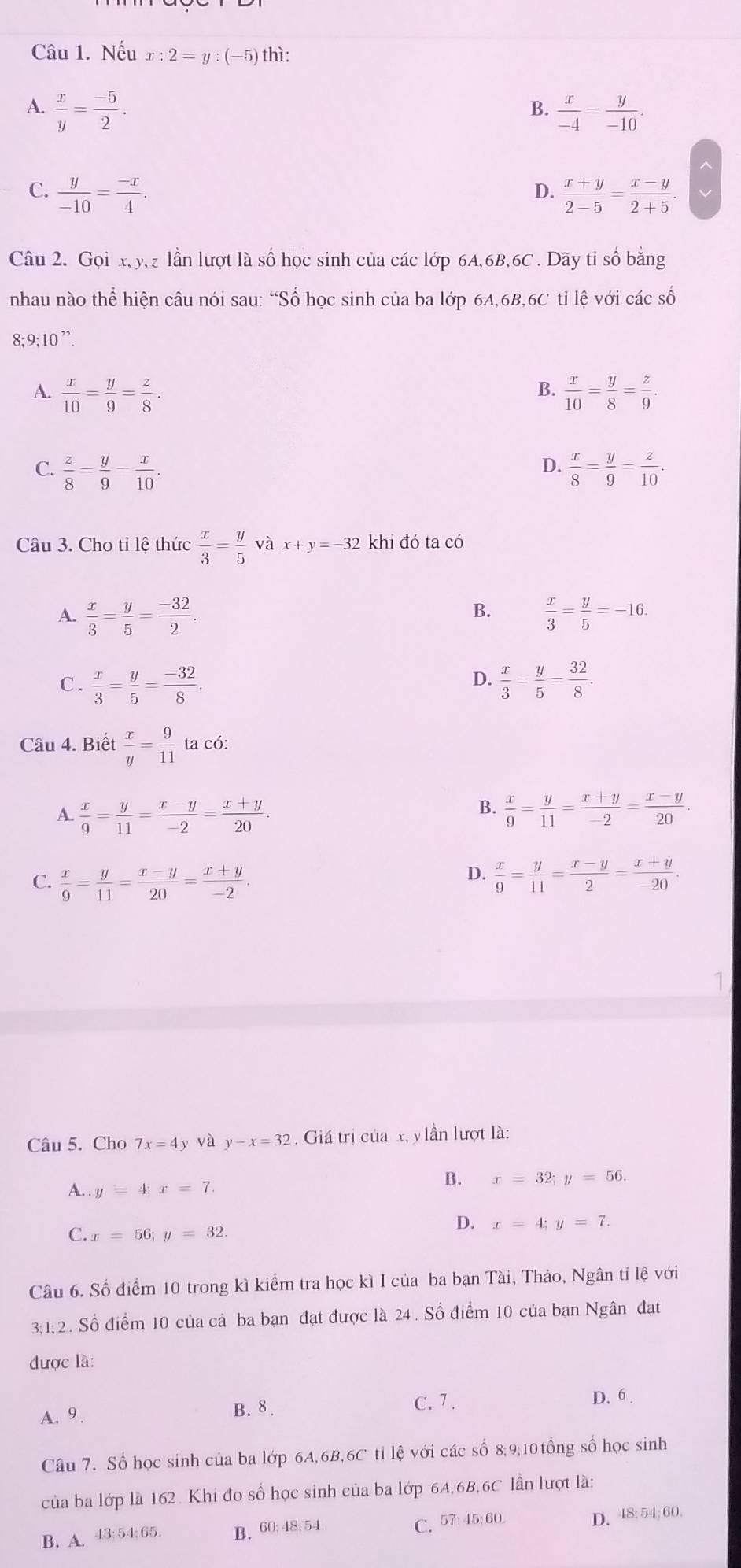 Nếu x:2=y:(-5) thì:
A.  x/y = (-5)/2 .  x/-4 = y/-10 .
B.
C.  y/-10 = (-x)/4 .  (x+y)/2-5 = (x-y)/2+5 .
D.
Câu 2. Gọi x, y,z lần lượt là số học sinh của các lớp 6A,6B,6C . Dãy tỉ số bằng
nhau nào thể hiện câu nói sau: “Số học sinh của ba lớp 6A,6B,6C tỉ lệ với các số
8; 9;10 ”.
B.
A.  x/10 = y/9 = z/8 .  x/10 = y/8 = z/9 .
D.
C.  z/8 = y/9 = x/10 .  x/8 = y/9 = z/10 .
Câu 3. Cho tỉ lệ thức  x/3 = y/5  và x+y=-32 khi đó ta có
B.
A.  x/3 = y/5 = (-32)/2 .  x/3 = y/5 =-16.
C .  x/3 = y/5 = (-32)/8 .  x/3 = y/5 = 32/8 .
D.
Câu 4. Biết  x/y = 9/11  ta có:
A.  x/9 = y/11 = (x-y)/-2 = (x+y)/20 .
B.  x/9 = y/11 = (x+y)/-2 = (x-y)/20 .
D.
C.  x/9 = y/11 = (x-y)/20 = (x+y)/-2 .  x/9 = y/11 = (x-y)/2 = (x+y)/-20 .
Câu 5. Cho 7x=4y và y-x=32 : . Giá trị của x, y lần lượt là:
B. x=32;y=56.
A. . y=4;x=7.
C. x=56;y=32.
D. x=4;y=7.
Câu 6. Số điểm 10 trong kì kiểm tra học kì I của ba bạn Tài, Thảo, Ngân ti lệ với
3;1;2. Số điểm 10 của cả ba bạn đạt được là 24 . Số điểm 10 của bạn Ngân đạt
được là:
A. 9. B. 8 . C. 7 .
D. 6 .
Câu 7. Số học sinh của ba lớp 6A,6B,6C tỉ lệ với các số 8;9;10 tổng số học sinh
của ba lớp là 162. Khi đo số học sinh của ba lớp 6A,6B,6C lần lượt là:
D. 48; 54; 60.
B. A. 43;54;65. B. 60; 48; 54.
C. 57;45;60.