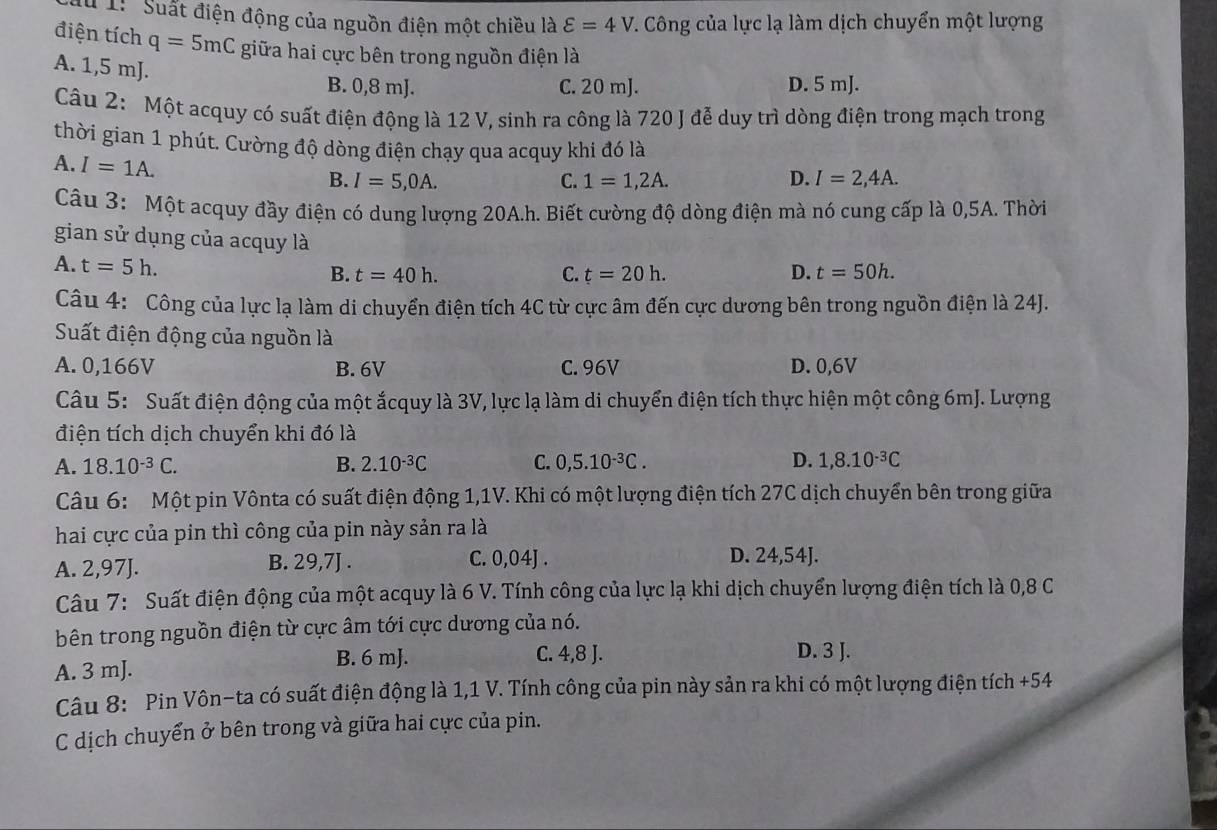 # 1: Suất điện động của nguồn điện một chiều là varepsilon =4V T. Công của lực lạ làm dịch chuyển một lượng
điện tích q=5mC giữa hai cực bên trong nguồn điện là
A. 1,5 mJ.
B. 0,8 mJ. C. 20 mJ. D. 5 mJ.
Câu 2: Một acquy có suất điện động là 12 V, sinh ra công là 720 J đễ duy trì dòng điện trong mạch trong
thời gian 1 phút. Cường độ dòng điện chạy qua acquy khi đó là
A. I=1A.
B. I=5,0A. C. 1=1,2A. D. I=2,4A.
Câu 3: Một acquy đầy điện có dung lượng 20A.h. Biết cường độ dòng điện mà nó cung cấp là 0,5A. Thời
gian sử dụng của acquy là t=50h.
A. t=5h.
B. t=40h. C. t=20h. D.
Câu 4: Công của lực lạ làm di chuyển điện tích 4C từ cực âm đến cực dương bên trong nguồn điện là 24J.
Suất điện động của nguồn là
A. 0,166V B. 6V C. 96V D. 0,6V
Câu 5: Suất điện động của một ắcquy là 3V, lực lạ làm di chuyển điện tích thực hiện một công 6mJ. Lượng
điện tích dịch chuyển khi đó là
A. 18.10^(-3)C. B. 2.10^(-3)C C. 0,5.10^(-3)C. D. 1,8.10^(-3)C
Câu 6: Một pin Vônta có suất điện động 1,1V. Khi có một lượng điện tích 27C dịch chuyển bên trong giữa
hai cực của pin thì công của pin này sản ra là
A. 2,97J. B. 29,7J . C. 0,04J . D. 24,54J.
Câu 7: Suất điện động của một acquy là 6 V. Tính công của lực lạ khi dịch chuyển lượng điện tích là 0,8 C
bên trong nguồn điện từ cực âm tới cực dương của nó.
A. 3 mJ.
B. 6 mJ. C. 4,8 J. D. 3 J.
Câu 8: Pin Vôn-ta có suất điện động là 1,1 V. Tính công của pin này sản ra khi có một lượng điện tích +54
C dịch chuyển ở bên trong và giữa hai cực của pin.