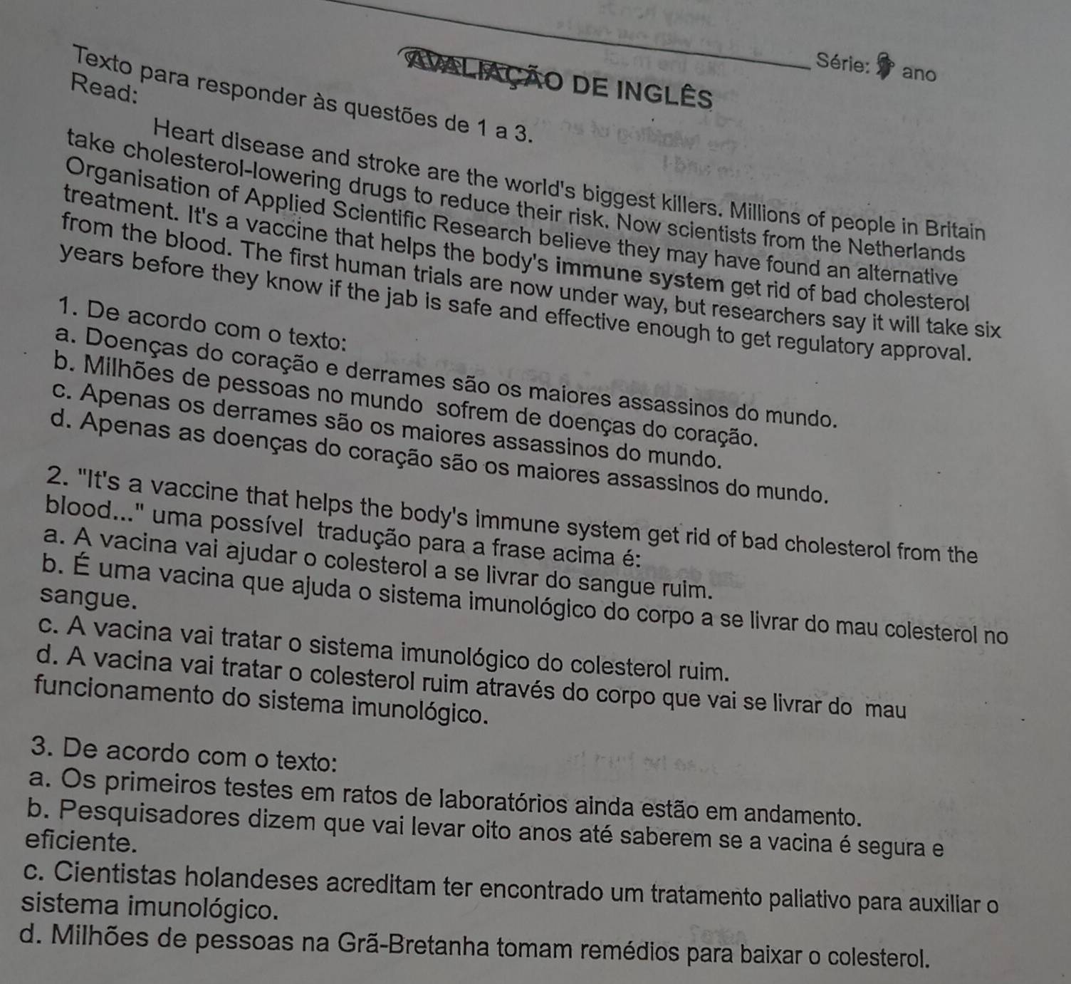 Série:
ano
AVALiAÇÃO DE INglês
Read:
Texto para responder às questões de 1 a 3.
Heart disease and stroke are the world's biggest killers. Millions of people in Britain
take cholesterol-lowering drugs to reduce their risk. Now scientists from the Netherlands
Organisation of Applied Scientific Research believe they may have found an alternative
treatment. It's a vaccine that helps the body's immune system get rid of bad cholestero
from the blood. The first human trials are now under way, but researchers say it will take six
years before they know if the jab is safe and effective enough to get regulatory approval.
1. De acordo com o texto:
a. Doenças do coração e derrames são os maiores assassinos do mundo.
b. Milhões de pessoas no mundo sofrem de doenças do coração.
c. Apenas os derrames são os maiores assassinos do mundo.
d. Apenas as doenças do coração são os maiores assassinos do mundo.
2. "It's a vaccine that helps the body's immune system get rid of bad cholesterol from the
blood...' uma possível tradução para a frase acima é:
a. A vacina vai ajudar o colesterol a se livrar do sangue ruim.
sangue.
b. É uma vacina que ajuda o sistema imunológico do corpo a se livrar do mau colesterol no
c. A vacina vai tratar o sistema imunológico do colesterol ruim.
d. A vacina vai tratar o colesterol ruim através do corpo que vai se livrar do mau
funcionamento do sistema imunológico.
3. De acordo com o texto:
a. Os primeiros testes em ratos de laboratórios ainda estão em andamento.
b. Pesquisadores dizem que vai levar oito anos até saberem se a vacina é segura e
eficiente.
c. Cientistas holandeses acreditam ter encontrado um tratamento paliativo para auxiliar o
sistema imunológico.
d. Milhões de pessoas na Grã-Bretanha tomam remédios para baixar o colesterol.