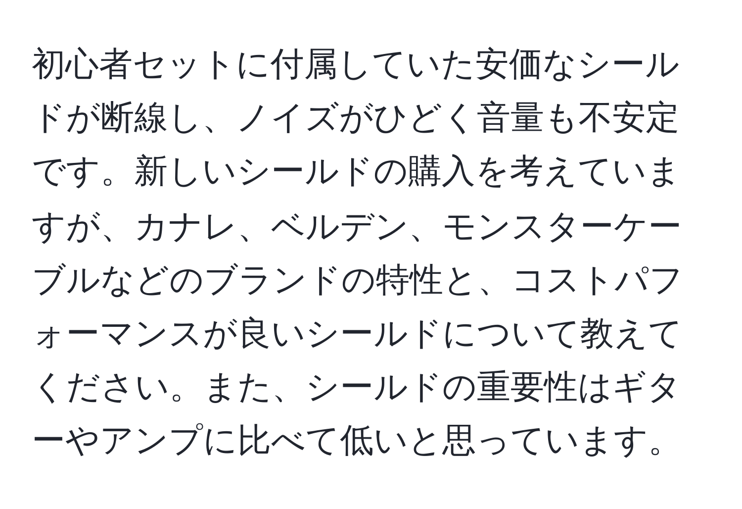 初心者セットに付属していた安価なシールドが断線し、ノイズがひどく音量も不安定です。新しいシールドの購入を考えていますが、カナレ、ベルデン、モンスターケーブルなどのブランドの特性と、コストパフォーマンスが良いシールドについて教えてください。また、シールドの重要性はギターやアンプに比べて低いと思っています。