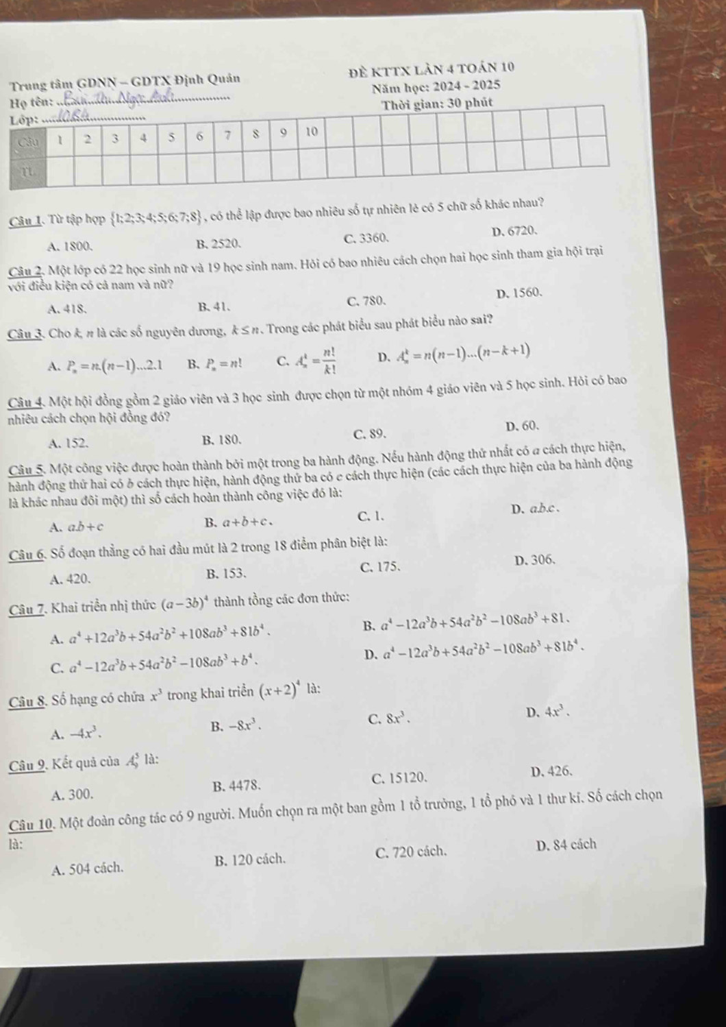 Trung tâm GDNN - GDTX Định Quán đề kTTX làn 4 toán 10
Họ tên:  Năm học: 2024 - 2025
Thời gian: 30 phút
Câu 1. Từ tập hợp  1;2;3;4;5;6;7;8 , có thể lập được bao nhiêu số tự nhiên lẻ có 5 chữ số khác nhau?
A. 1800. B. 2520. C. 3360. D. 6720.
Câu 2. Một lớp có 22 học sinh nữ và 19 học sinh nam. Hỏi có bao nhiêu cách chọn hai học sinh tham gia hội trại
với điều kiện có cả nam và nữ?
A. 418. B. 41. C. 780. D. 1560.
Câu 3. Cho k, π là các số nguyên dương, k≤ n 7. Trong các phát biểu sau phát biểu nào sai?
A. P_n=n.(n-1)...2.1 B. P_n=n! C. A_n^(1=frac n!)k! D. A_n^(k=n(n-1)...(n-k+1)
Câu 4. Một hội đồng gồm 2 giáo viên và 3 học sinh được chọn từ một nhóm 4 giáo viên và 5 học sinh. Hỏi có bao
nhiêu cách chọn hội đồng đó?
A. 152. B. 180. C. 89. D. 60.
Câu 5. Một công việc được hoàn thành bởi một trong ba hành động. Nếu hành động thứ nhất có a cách thực hiện,
hành động thứ hai có ở cách thực hiện, hành động thứ ba có e cách thực hiện (các cách thực hiện của ba hành động
là khác nhau đôi một) thì số cách hoàn thành công việc đó là:
A. ab+c C. 1. D. a.b.c .
B. a+b+c.
Câu 6. Số đoạn thẳng có hai đầu mút là 2 trong 18 điểm phân biệt là:
A. 420. B. 153. C. 175. D. 306.
Câu 7. Khai triển nhị thức (a-3b)^4) thành tồng các đơn thức:
A. a^4+12a^3b+54a^2b^2+108ab^3+81b^4. B. a^4-12a^3b+54a^2b^2-108ab^3+81.
C. a^4-12a^3b+54a^2b^2-108ab^3+b^4. D. a^4-12a^3b+54a^2b^2-108ab^3+81b^4.
Câu 8. Số hạng có chứa x^3 trong khai triển (x+2)^4 là:
A. -4x^3.
B. -8x^3. C. 8x^3. D. 4x^3.
Câu 9. Kết quả của A_9^5 là:
C. 15120.
A. 300. B. 4478. D. 426.
Câu 10. Một đoàn công tác có 9 người. Muốn chọn ra một ban gồm 1 tổ trưởng, 1 tổ phó và 1 thư kí. Số cách chọn
là: D. 84 cách
A. 504 cách. B. 120 cách. C. 720 cách.