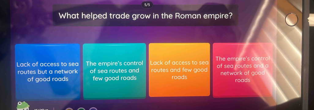 5/5
What helped trade grow in the Roman empire?
Lack of access to sea The empire's control Lack of access to sea The empire's control
routes but a network of sea routes and routes and few good of sea routes and a
network of good
of good roads few good roads roads
roads