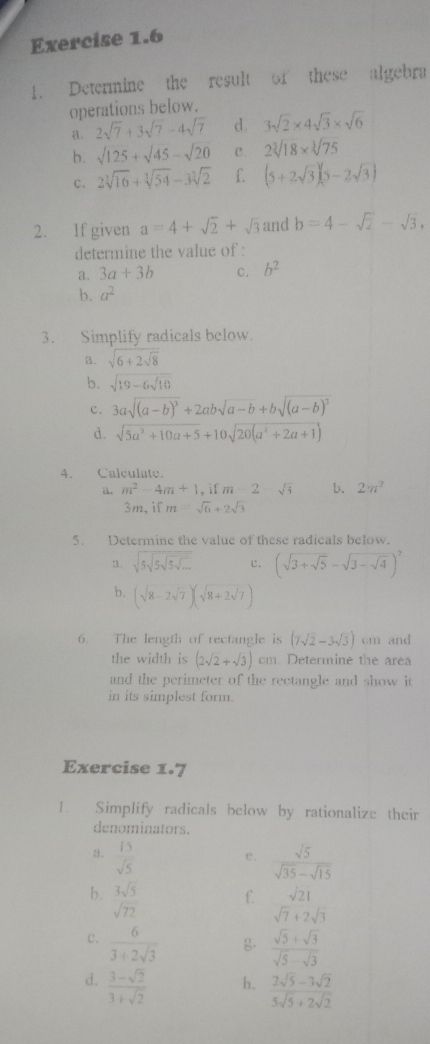 Determine the result of these algebra
operations below.
2sqrt(7)+3sqrt(7)-4sqrt(7) d. 3sqrt(2)* 4sqrt(3)* sqrt(6)
b. sqrt(125)+sqrt(45)-sqrt(20) C. 2sqrt[3](18)* sqrt[3](75)
C. 2sqrt[3](16)+sqrt[3](54)-3sqrt[3](2) f (5+2sqrt(3))(5-2sqrt(3))
2. If given a=4+sqrt(2)+sqrt(3) and b=4-sqrt(2)-sqrt(3),
determine the value of :
a. 3a+3b C. b^2
b. a^2
3. Simplify radicals below.
a. sqrt(6+2sqrt 8)
b. sqrt(19-6sqrt 10)
c. 3asqrt((a-b)^3)+2absqrt(a-b)+bsqrt((a-b)^3)
d. sqrt(5a^2+10a+5)+10sqrt(20(a^2+2a+1))
4. Calculate.
ü m^2-4m+1 , if m=2-sqrt(3) b. 2π^2
3m, if m=sqrt(6)+2sqrt(3)
5. Determine the value of these radicals below.
3. sqrt(5sqrt 5sqrt 5sqrt ...) c. (sqrt(3+sqrt 5)-sqrt(3-sqrt 4))^2
b. (sqrt(8)-2sqrt(7))(sqrt(8)+2sqrt(7))
6. The length of rectangle is (7sqrt(2)-3sqrt(3)) cm and
the width is (2sqrt(2)+sqrt(3))cm Determine the area
and the perimeter of the rectangle and show it
in its simplest form.
Exercise X· 7
1. Simplify radicals below by rationalize their
denominators.
a.  15/sqrt(5)   sqrt(5)/sqrt(35)-sqrt(15) 
e.
b.  3sqrt(5)/sqrt(72) 
f. sqrt(21)
sqrt(7)+2sqrt(3)
c.  6/3+2sqrt(3)  .  (sqrt(5)+sqrt(3))/sqrt(5)-sqrt(3) 
d.  (3-sqrt(2))/3+sqrt(2) 
h.  (2sqrt(5)-3sqrt(2))/5sqrt(5)+2sqrt(2) 