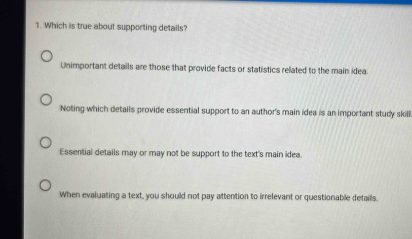 Which is true about supporting details?
Unimportant details are those that provide facts or statistics related to the main idea.
Noting which details provide essential support to an author's main idea is an important study skill
Essential details may or may not be support to the text's main idea.
When evaluating a text, you should not pay attention to irrelevant or questionable details.