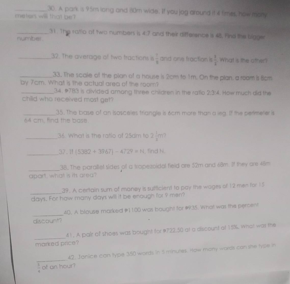 A park is 95m long and 80m wide. If you jog around it 4 times, how mory 
meters will that be? 
_31. The ratio of two numbers is 4:7 and their difference is 48. Find the bigger 
number. 
_32. The average of two fractions is  7/8  and one fraction is  3/2 . What is the other? 
_33. The scale of the plan of a house is 2cm to 1m. On the plan, a room is 8cm
by 7cm. What is the actual area of the room? 
_ 34. 783 is divided among three children in the ratio 2:3:4. How much did the 
child who received most get? 
_35. The base of an isosceles triangle is 6cm more than a leg. If the perimeter is
64 cm, find the base. 
_36. What is the ratio of 25dm to 2 1/2 m
_37.If (5382+3967)-4729=N , find N. 
_38. The parallel sides of a trapezoidal field are 52m and 68m. If they are 48m
apart, what is its area? 
_ 
39. A certain sum of money is sufficient to pay the wages of 12 men for 15
days. For how many days will it be enough for 9 men? 
_ 
40. A blouse marked 1100 was bought for 935. What was the percent 
discount? 
_ 
41. A pair of shoes was bought for 722.50 at a discount of 15%. What was the 
marked price? 
_ 
42. Janice can type 350 words in 5 minutes. How many words can she type in
 3/4  of an hour?