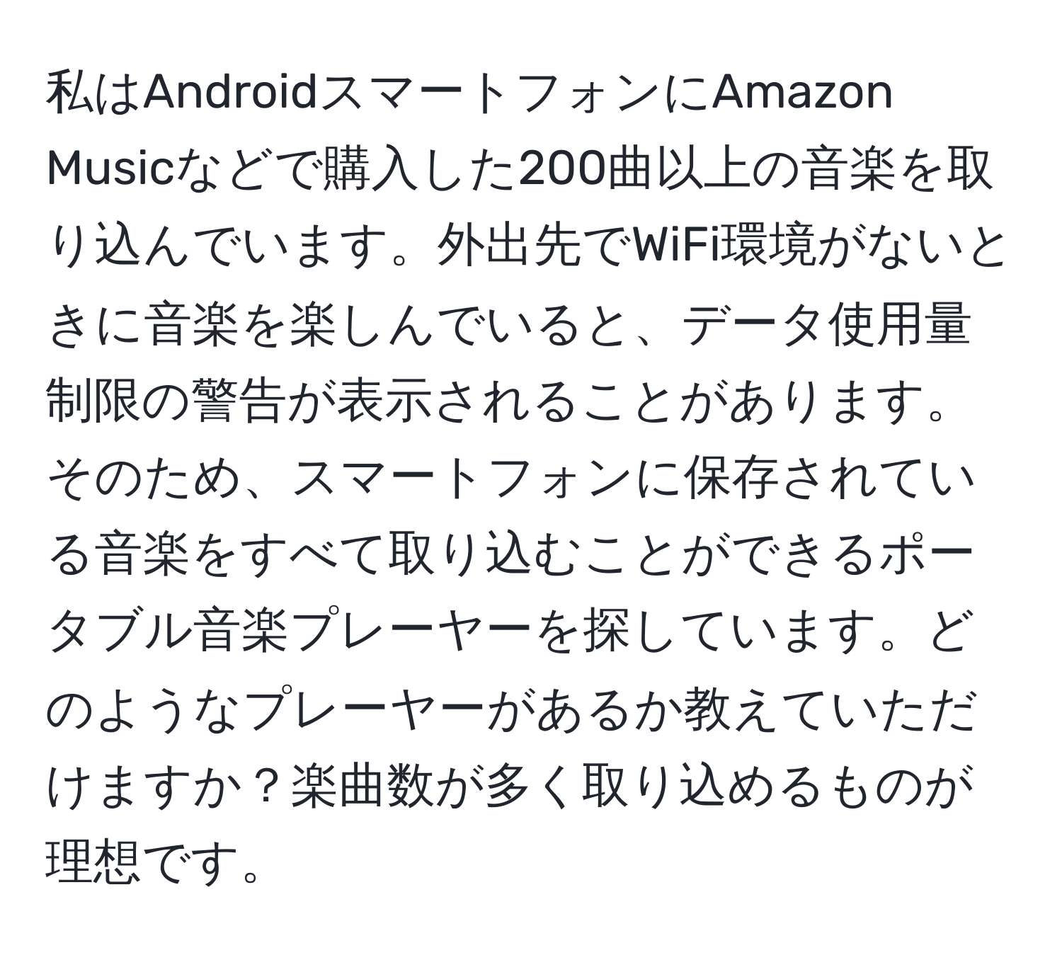 私はAndroidスマートフォンにAmazon Musicなどで購入した200曲以上の音楽を取り込んでいます。外出先でWiFi環境がないときに音楽を楽しんでいると、データ使用量制限の警告が表示されることがあります。そのため、スマートフォンに保存されている音楽をすべて取り込むことができるポータブル音楽プレーヤーを探しています。どのようなプレーヤーがあるか教えていただけますか？楽曲数が多く取り込めるものが理想です。