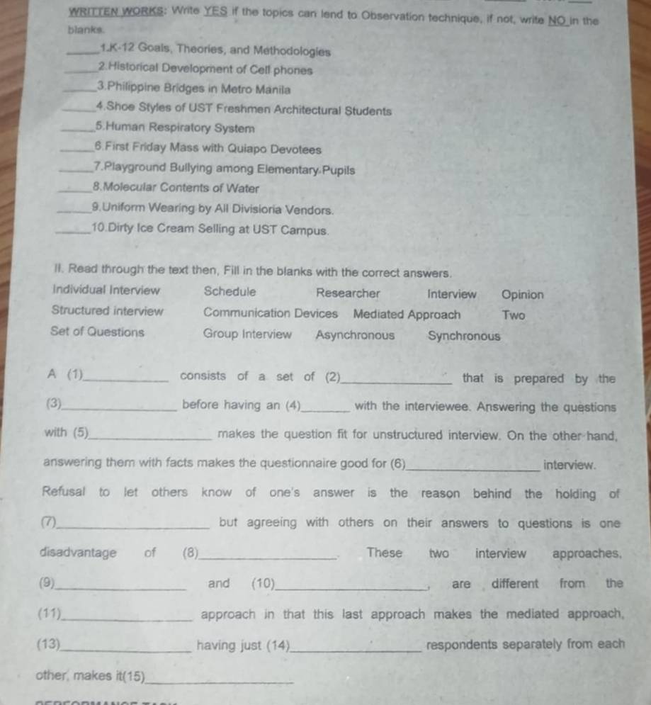 WRITTEN WORKS: Write YES if the topics can lend to Observation technique, if not, write NO_in the
blanks.
_1.K-12 Goals, Theories, and Methodologies
_2.Historical Development of Cell phones
_3.Philippine Bridges in Metro Manila
_4.Shoe Styles of UST Freshmen Architectural Students
_5.Human Respiratory System
_6.First Friday Mass with Quiapo Devotees
_7.Playground Bullying among Elementary Pupils
_8.Molecular Contents of Water
_9 Uniform Wearing by All Divisioria Vendors.
_10.Dirty Ice Cream Selling at UST Campus.
ll. Read through the text then, Fill in the blanks with the correct answers.
Individual Interview Schedule Researcher Interview Opinion
Structured interview Communication Devices Mediated Approach Two
Set of Questions Group Interview Asynchronous Synchronous
A (1)_ consists of a set of (2) _that is prepared by the
(3)_ before having an (4)_ with the interviewee. Answering the questions
with (5)_ makes the question fit for unstructured interview. On the other hand,
answering them with facts makes the questionnaire good for (6)_ interview.
Refusal to let others know of one's answer is the reason behind the holding of
(7)_ but agreeing with others on their answers to questions is one
disadvantage of (8)_ These two interview approaches.

(9)_ and (10)_ are different from the
(11)_ approach in that this last approach makes the mediated approach,
(13)_ having just (14)_ respondents separately from each
other, makes it(15)_