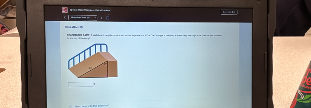 Special Right Triangles - Extra Practice Sive and Exl 
< Question 19 of 35 
Question 19 
SKATEBOARD RAMP A skateboard ramp is constructed so that its proflie is a  30°-60°-90" triangle. If the ramp is 6 feet long, how high is the platform that atlaches 
to the top of the ramp? 
() Need help with this question?