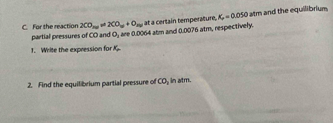 For the reaction 2CO_2(g)leftharpoons 2CO_(g)+O_2(g) at a certain temperature, K_P=0.050 atm and the equilibrium 
partial pressures of CO and O_2 are 0.0064 atr and 0.0076 atm, respectively. 
1. Write the expression for K_p. 
2. Find the equilibrium partial pressure of CO_2 in atm.