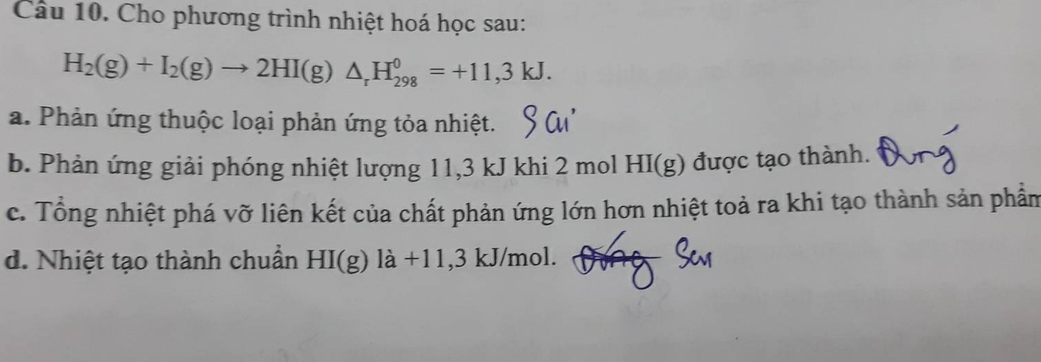 Cho phương trình nhiệt hoá học sau:
H_2(g)+I_2(g)to 2HI(g)△ _rH_(298)^0=+11,3kJ. 
a. Phản ứng thuộc loại phản ứng tỏa nhiệt. 
b. Phản ứng giải phóng nhiệt lượng 11, 3 kJ khi 2 mol HI(g) được tạo thành. 
c. Tổng nhiệt phá vỡ liên kết của chất phản ứng lớn hơn nhiệt toả ra khi tạo thành sản phần 
d. Nhiệt tạo thành chuẩn HI(g) là +11,3 kJ/mol.