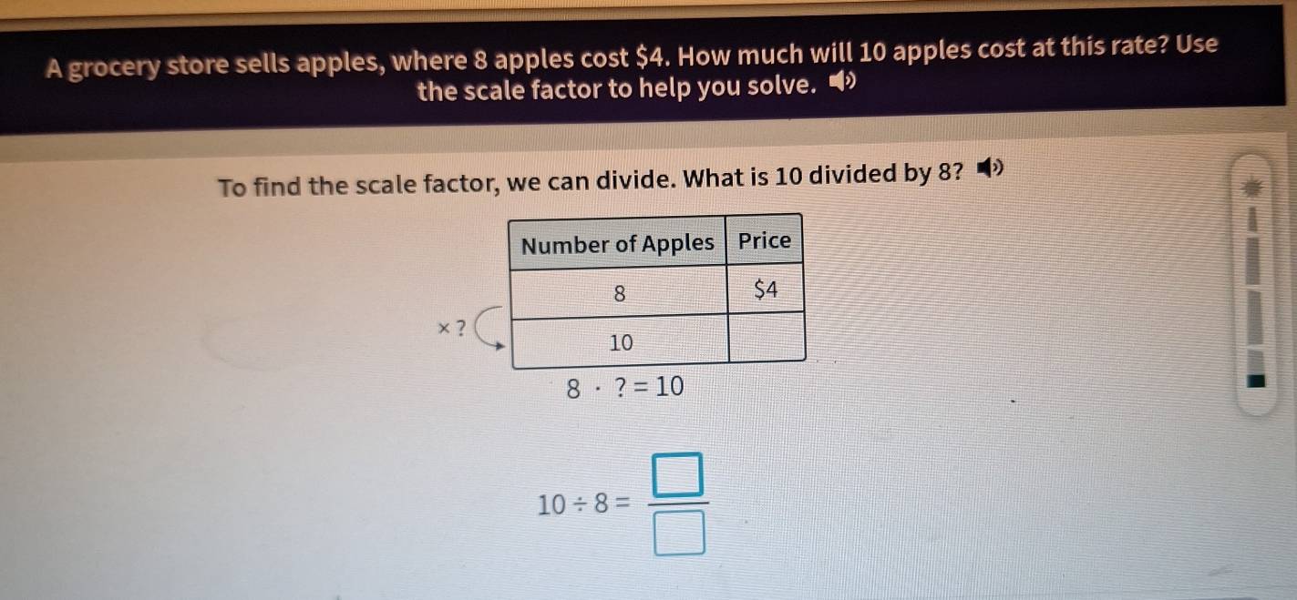 A grocery store sells apples, where 8 apples cost $4. How much will 10 apples cost at this rate? Use
the scale factor to help you solve. •
To find the scale factor, we can divide. What is 10 divided by 8?
× ?
10/ 8= □ /□  