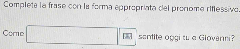 Completa la frase con la forma appropriata del pronome riflessivo 
Come □ □  □ /□   sentite oggi tu e Giovanni?