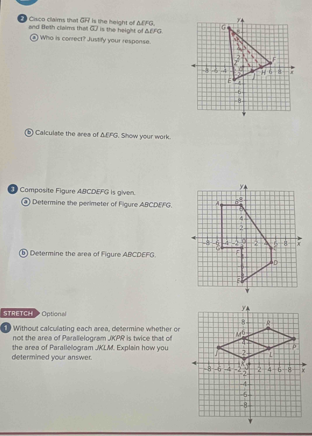 Cisco claims that overline GH is the height of △ EFG,
y
and Beth claims that overline GJ is the height of △ EFG.
G
8
a) Who is correct? Justify your response.
18
、 
、 
; F
s
-8 -6 -4 10 H 6 8 x
-2
E 4
-6
8
b Calculate the area of △ EFG. Show your work. 
3 Composite Figure ABCDEFG is given. 
a) Determine the perimeter of Figure ABCDEFG. 
b) Determine the area of Figure ABCDEFG. 
STRETCH Optional 
10 Without calculating each area, determine whether or 
not the area of Parallelogram JKPR is twice that of 
the area of Parallelogram JKLM. Explain how you 
determined your answer.