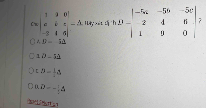 Crobeginvmatrix 1&9&0 a&b&c -2&4&6endvmatrix =△. Hãy xác định D=beginvmatrix -5a&-5b&-5c -2&4&6 1&9&0endvmatrix ?
A. D=-5△
B. D=5△
C. D= 1/5 △
D. D=- 1/5 △
Reset Selection