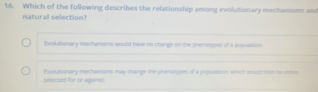 Which of the following describes the relationship among evolutionary mechanisms and
natural selection?
Evolutionary mechanisms would have no change on the phenssypes of a population
Evolutionary mechanisms may change the phenotypes of a populasion, which would men be etter
selected for or against.