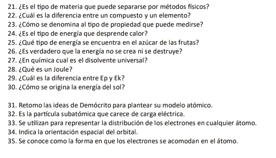 ¿Es el tipo de materia que puede separarse por métodos físicos? 
22. ¿Cuál es la diferencia entre un compuesto y un elemento? 
23. ¿Cómo se denomina al tipo de propiedad que puede medirse? 
24. ¿Es el tipo de energía que desprende calor? 
25. ¿Qué tipo de energía se encuentra en el azúcar de las frutas? 
26. ¿Es verdadero que la energía no se crea ni se destruye? 
27. ¿En química cual es el disolvente universal? 
28. ¿Qué es un Joule? 
29. ¿Cuál es la diferencia entre Ep y Ek? 
30. ¿Cómo se origina la energía del sol? 
31. Retomo las ideas de Demócrito para plantear su modelo atómico. 
32. Es la partícula subatómica que carece de carga eléctrica. 
33. Se utilizan para representar la distribución de los electrones en cualquier átomo. 
34. Indica la orientación espacial del orbital. 
35. Se conoce como la forma en que los electrones se acomodan en el átomo.