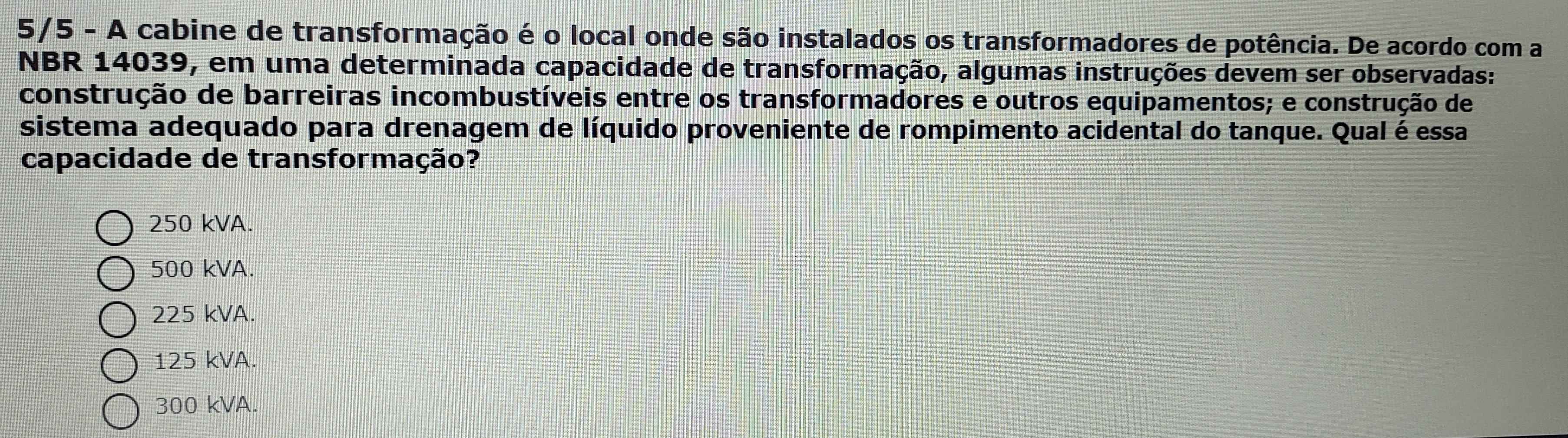 5/5 - A cabine de transformação é o local onde são instalados os transformadores de potência. De acordo com a
NBR 14039, em uma determinada capacidade de transformação, algumas instruções devem ser observadas:
construção de barreiras incombustíveis entre os transformadores e outros equipamentos; e construção de
sistema adequado para drenagem de líquido proveniente de rompimento acidental do tanque. Qual é essa
capacidade de transformação?
250 kVA.
500 kVA.
225 kVA.
125 kVA.
300 kVA.