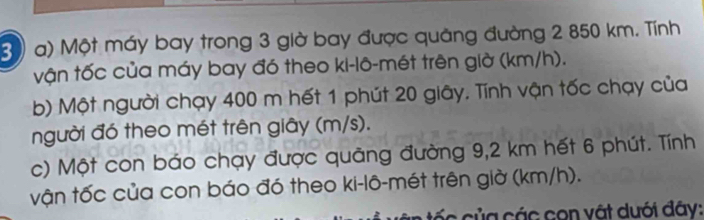 3)) a) Một máy bay trong 3 giờ bay được quảng đường 2 850 km. Tính 
vận tốc của máy bay đó theo ki-lô-mét trên giờ (km/h). 
b) Một người chạy 400 m hết 1 phút 20 giây. Tính vận tốc chạy của 
người đó theo mét trên giây (m/s). 
c) Một con báo chạy được quảng đường 9,2 km hết 6 phút. Tính 
vận tốc của con báo đó theo ki-lô-mét trên giờ (km/h). 
ic của các con vật dưới đây: