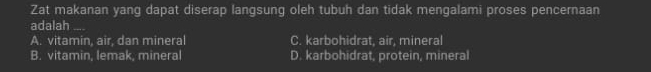 Zat makanan yang dapat diserap langsung oleh tubuh dan tidak mengalami proses pencernaan
adalah_
A. vitamin, air, dan mineral C. karbohidrat, air, mineral
B. vitamin, lemak, mineral D. karbohidrat, protein, mineral