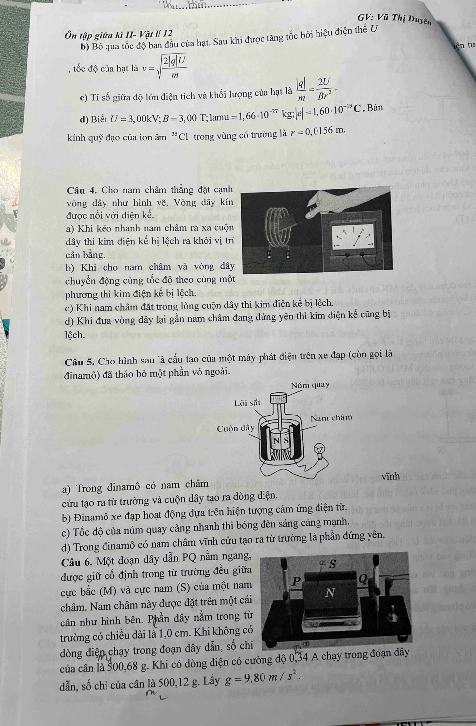 GV: Vũ Thị Duyên
Ôn tập giữa kì II- Vật lí 12
b) Bỏ qua tốc độ ban đầu của hạt. Sau khi được tăng tốc bởi hiệu điện thế U
iện tư
, tốc độ của hạt là v=sqrt(frac 2|q|U)m
c) Tỉ số giữa độ lớn điện tích và khối lượng của hạt là  |q|/m = 2U/Br^2 .
d) Biết U=3,00kV;B=3,00T :1amu =1,66· 10^(-27) kg;|e|=1,60· 10^(-19)C. Bán
kính quỹ đạo của ion âm ³Cl¯ trong vùng có trường là r=0,0156m.
Câu 4. Cho nam châm thăng đặt cạnh
vòng dây như hình vẽ. Vòng dây kín
được nối với điện kế.
a) Khi kéo nhanh nam châm ra xa cuộn
đây thì kim điện kế bị lệch ra khỏi vị tr
cân bằng.
b) Khi cho nam châm và vòng dâ
chuyển động cùng tốc độ theo cùng một
phương thì kim điện kế bị lệch.
c) Khi nam châm đặt trong lòng cuộn dây thì kim điện kế bị lệch.
d) Khi đưa vòng dây lại gần nam châm đang đứng yên thì kim điện kế cũng bị
lệch.
Câu 5. Cho hình sau là cấu tạo của một máy phát điện trên xe đạp (còn gọi là
đinamô) đã tháo bỏ một phần vỏ ngoài.
vĩnh
a) Trong đinamô có nam châ
cửu tạo ra từ trường và cuộn dây tạo ra dòng điện.
b) Đinamô xe đạp hoạt động dựa trên hiện tượng cảm ứng điện từ.
c) Tốc độ của núm quay càng nhanh thì bóng đèn sáng càng mạnh.
d) Trong đinamô có nam châm vĩnh cửu tạo ra từ trường là phần đứng yên.
Câu 6. Một đoạn dây dẫn PQ nằm ngang
được giữ cố định trong từ trường đều giữ
cực bắc (M) và cực nam (S) của một nam
châm. Nam châm này được đặt trên một cá
cân như hình bên. Phần dây nằm trong t
trường có chiều dài là 1,0 cm. Khi không c
dòng điện chạy trong đoạn dây dẫn, số ch
của cân là 500,68 g. Khi có dòng điện có cường độ 0,34 A chạy trong đoạn dây
dẫn, số chỉ của cân là 500,12 g. Lấy g=9,80m/s^2.