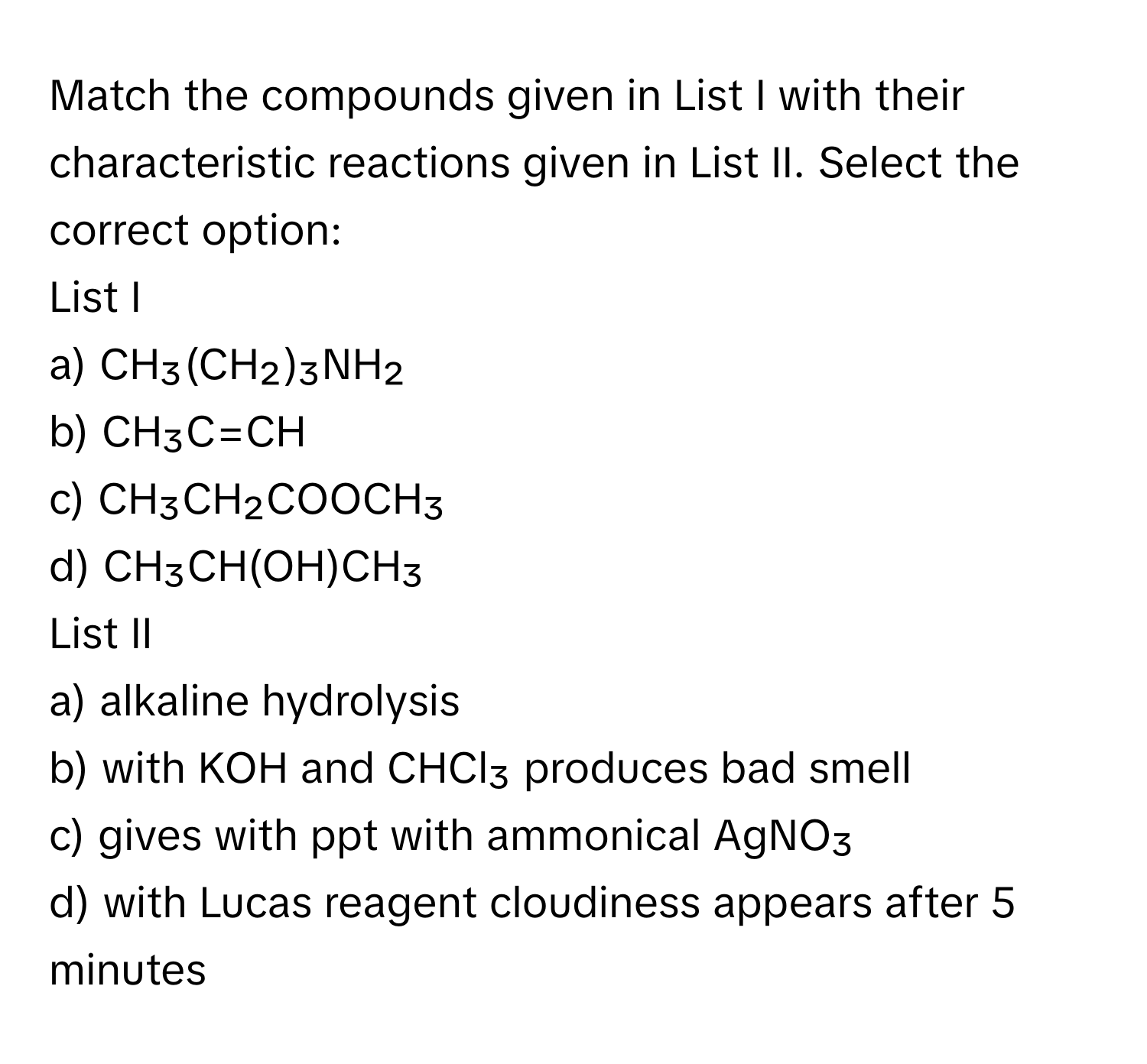 Match the compounds given in List I with their characteristic reactions given in List II. Select the correct option:

List I
a) CH₃(CH₂)₃NH₂
b) CH₃C=CH
c) CH₃CH₂COOCH₃
d) CH₃CH(OH)CH₃

List II
a) alkaline hydrolysis
b) with KOH and CHCl₃ produces bad smell
c) gives with ppt with ammonical AgNO₃
d) with Lucas reagent cloudiness appears after 5 minutes