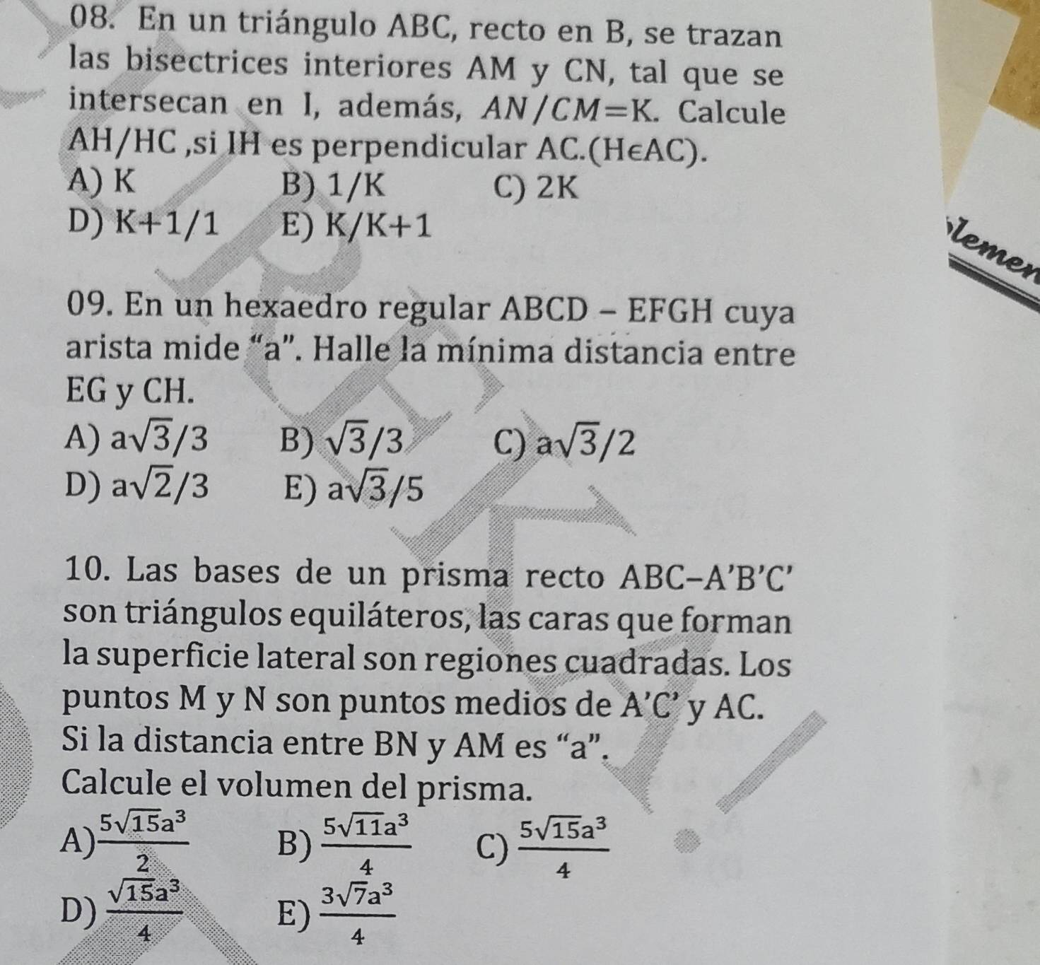 En un triángulo ABC, recto en B, se trazan
las bisectrices interiores AM y CN, tal que se
intersecan en I, además, AN/CM=K. Calcule
AH/HC ,si IH es perpendicular AC. (H∈ AC).
A) K B) 1/K C) 2K
D) K+1/1 E) K/K+1
lemer
09. En un hexaedro regular ABCD - EFGH cuya
arista mide “ a ”. Halle la mínima distancia entre
EG y CH.
A) asqrt(3)/3 B) sqrt(3)/3 C) asqrt(3)/2
D) asqrt(2)/3 E) asqrt(3)/5
10. Las bases de un prisma recto ABC -A'B'C'
son triángulos equiláteros, las caras que forman
la superficie lateral son regiones cuadradas. Los
puntos M y N son puntos medios de A'C' y AC.
Si la distancia entre BN y AM es “ a ”.
Calcule el volumen del prisma.
A)  5sqrt(15)a^3/2   5sqrt(11)a^3/4  C)  5sqrt(15)a^3/4 
B)
D)  sqrt(15)a^3/4   3sqrt(7)a^3/4 
E)