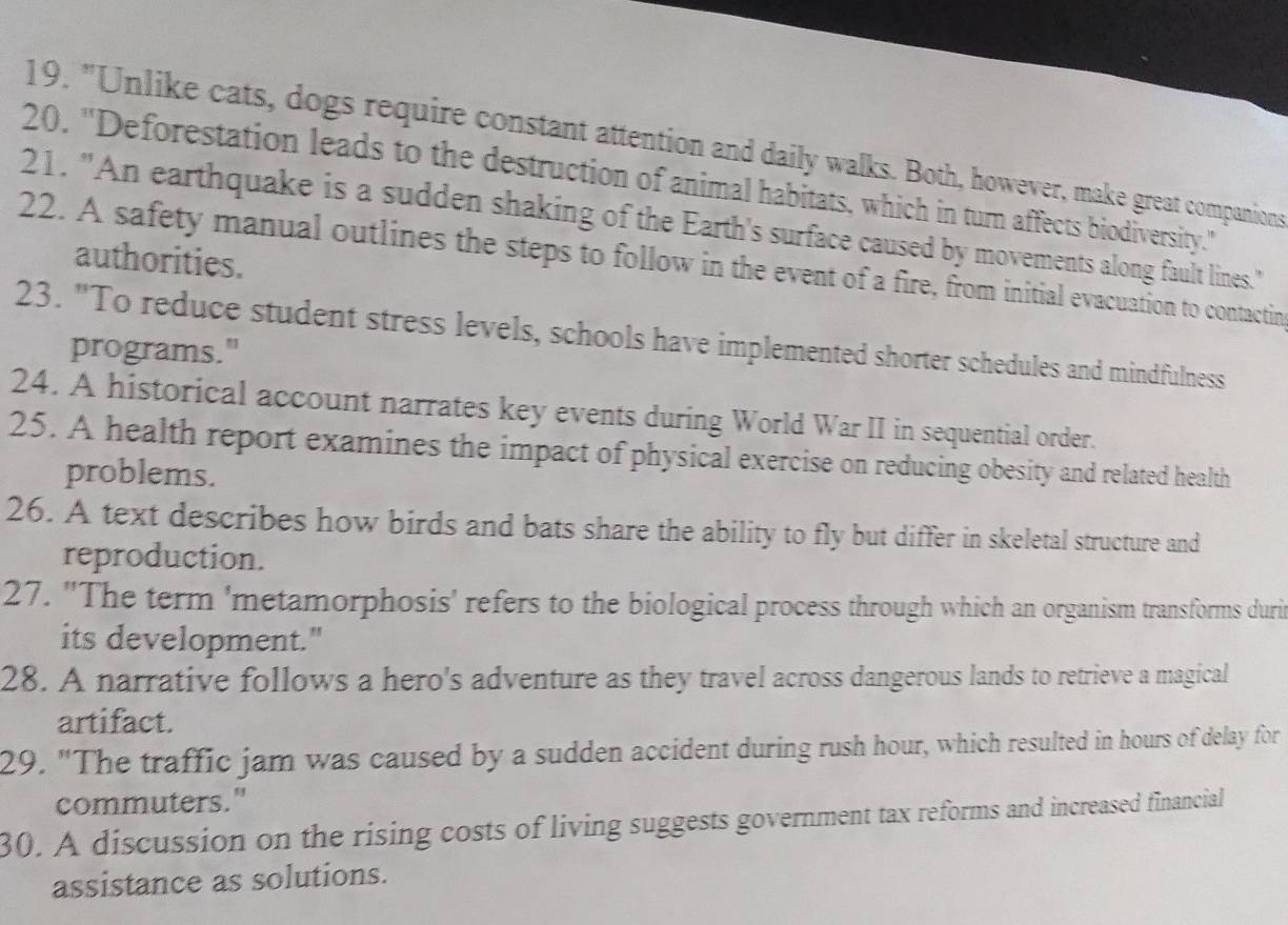 "Unlike cats, dogs require constant attention and daily walks. Both, however, make great companions 
20. ''Deforestation leads to the destruction of animal habitats, which in turn affects biodiversity.'' 
21. "An earthquake is a sudden shaking of the Earth's surface caused by movements along fault lines." 
authorities. 
22. A safety manual outlines the steps to follow in the event of a fire, from initial evacuation to contactin 
23. "To reduce student stress levels, schools have implemented shorter schedules and mindfulness 
programs." 
24. A historical account narrates key events during World War II in sequential order. 
25. A health report examines the impact of physical exercise on reducing obesity and related health 
problems. 
26. A text describes how birds and bats share the ability to fly but differ in skeletal structure and 
reproduction. 
27. "The term 'metamorphosis' refers to the biological process through which an organism transforms duri 
its development." 
28. A narrative follows a hero's adventure as they travel across dangerous lands to retrieve a magical 
artifact. 
29. "The traffic jam was caused by a sudden accident during rush hour, which resulted in hours of delay for 
commuters." 
30. A discussion on the rising costs of living suggests government tax reforms and increased financial 
assistance as solutions.