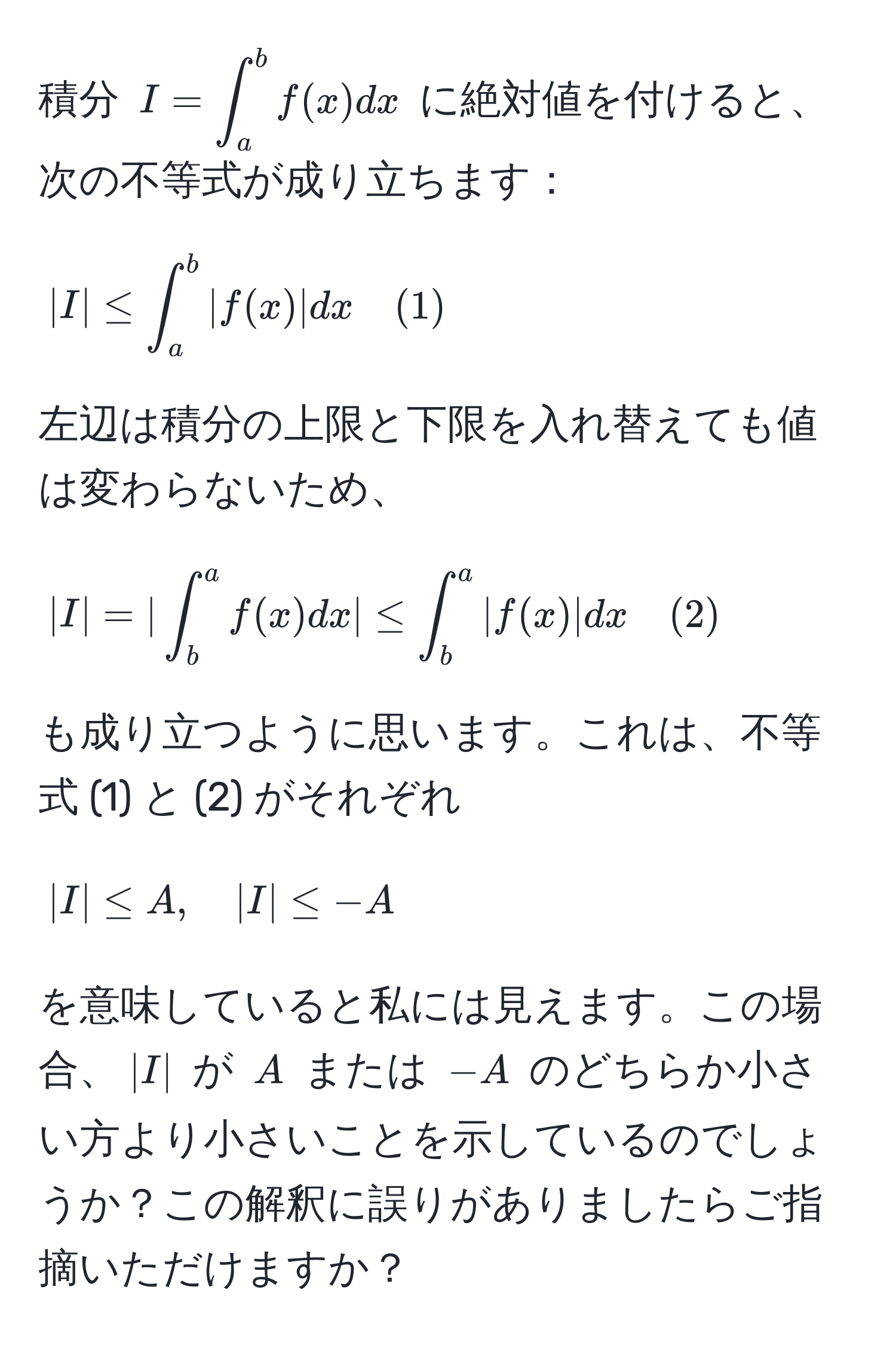 積分 $I=∈t_a^b f(x)dx$ に絶対値を付けると、次の不等式が成り立ちます：  
$$|I| ≤ ∈t_a^b |f(x)|dx quad (1)$$  
左辺は積分の上限と下限を入れ替えても値は変わらないため、  
$$|I| = | ∈t_b^a f(x)dx | ≤ ∈t_b^a |f(x)|dx quad (2)$$  
も成り立つように思います。これは、不等式 (1) と (2) がそれぞれ  
$$|I| ≤ A, quad |I| ≤ -A$$  
を意味していると私には見えます。この場合、$|I|$ が $A$ または $-A$ のどちらか小さい方より小さいことを示しているのでしょうか？この解釈に誤りがありましたらご指摘いただけますか？