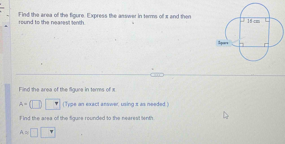 Find the area of the figure. Express the answer in terms of π and then 
round to the nearest tenth. 
Find the area of the figure in terms of π
A= (Type an exact answer, using π as needed.) 
Find the area of the figure rounded to the nearest tenth.
Aapprox