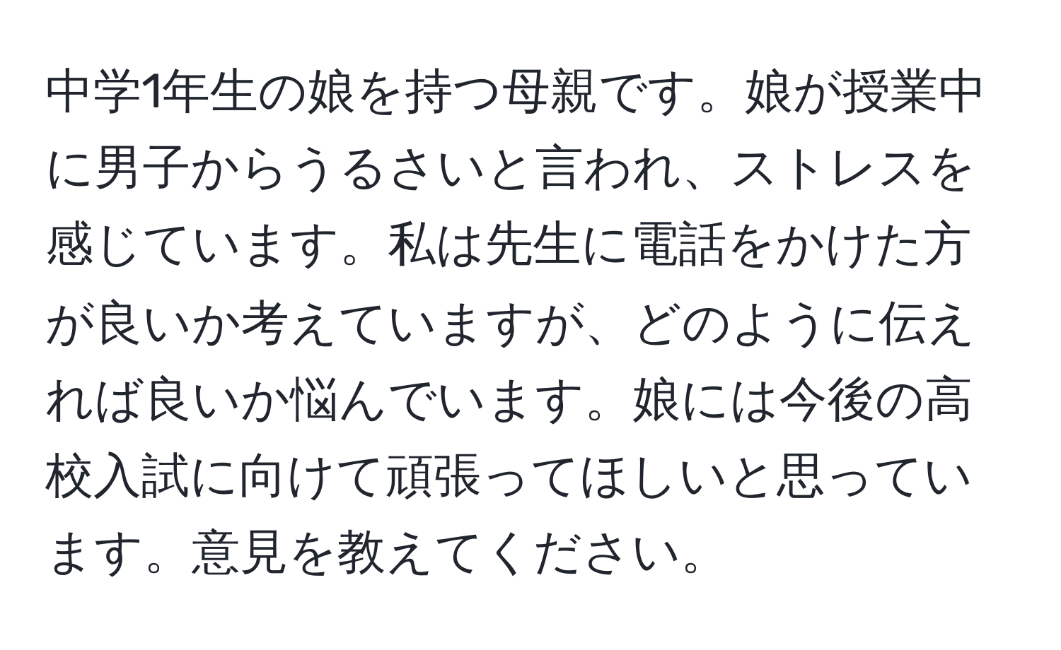 中学1年生の娘を持つ母親です。娘が授業中に男子からうるさいと言われ、ストレスを感じています。私は先生に電話をかけた方が良いか考えていますが、どのように伝えれば良いか悩んでいます。娘には今後の高校入試に向けて頑張ってほしいと思っています。意見を教えてください。