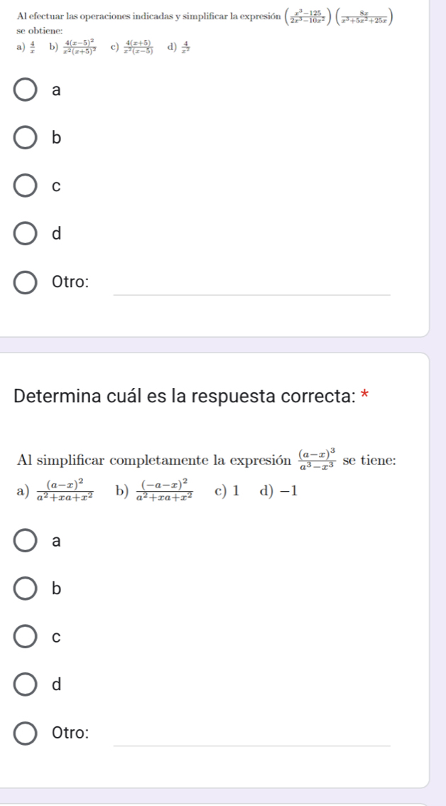 Al efectuar las operaciones indicadas y simplificar la expresión ( (x^3-125)/2x^3-10x^2 )( 8x/x^3+5x^2+25x )
se obtiene:
a)  4/x  b) frac 4(x-5)^2x^2(x+5)^2 c)  (4(x+5))/x^2(x-5)  d)  4/x^2 
a
b
C
d
_
Otro:
Determina cuál es la respuesta correcta: *
Al simplificar completamente la expresión frac (a-x)^3a^3-x^3 se tiene:
a) frac (a-x)^2a^2+xa+x^2 b) frac (-a-x)^2a^2+xa+x^2 c) 1 d) -1
a
b
C
d
_
Otro: