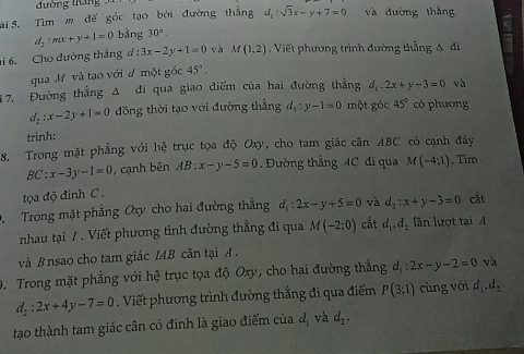 đường tháng
Si  S. Tìm m đế góc tạo bởi đường thắng d_1:sqrt(3)x-y+7=0 và đường thắng
d_2:mx+y+1=0 bằng 30°.
i 6. Cho đường thắng d:3x-2y+1=0 và M(1,2) Viết phương trình đường thẳng A đi
qua Mỹ và tạo với đ một gốc 45°.
7. Đường thẳng Δ đi qua giao điểm của hai đường thẳng d_1.2x+y-3=0 và
d_2:x-2y+1=0 đồng thời tạo với đường thẳng d_1:y-1=0 một góc 45° có phương
trình:
C có cạnh đáy
8. Trong mặt phẳng với hệ trục tọa độ Oxy, cho tam giác cân AB (
BC:x-3y-1=0 , cạnh bên AB:x-y-5=0 Đường thẳng AC đi qua M(-4:1). Tim
tọa độ đinh C 
D. Trong mặt phẳng Oxy cho hai đường thắng d_1:2x-y+5=0 và d_2:x+y-3=0 cắt
nhau tại / . Viết phương tình đường thắng đi qua M(-2:0) cắt d_1,d_2 fần lượt tại A
và B nsao cho tam giác IAB cân tại A  .
D. Trong mặt phẳng với hệ trục tọa độ Oxy, cho hai đường thắng d_1:2x-y-2=0 và
d_2:2x+4y-7=0. Viết phương trình đường thắng đi qua điểm P(3;1) cùng với d_1,d_2
tạo thành tam giác cân có đinh là giao điểm của d_1 và d_2.