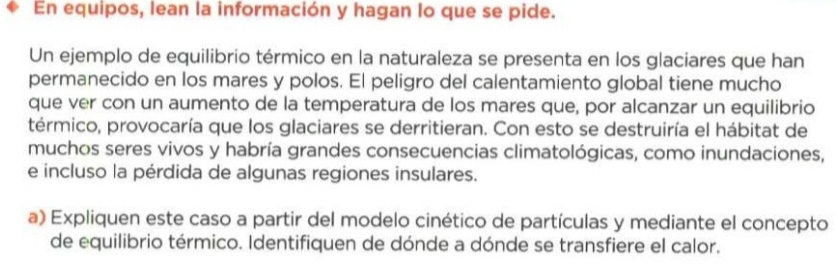 En equipos, lean la información y hagan lo que se pide. 
Un ejemplo de equilibrio térmico en la naturaleza se presenta en los glaciares que han 
permanecido en los mares y polos. El peligro del calentamiento global tiene mucho 
que ver con un aumento de la temperatura de los mares que, por alcanzar un equilibrio 
térmico, provocaría que los glaciares se derritieran. Con esto se destruiría el hábitat de 
muchos seres vivos y habría grandes consecuencias climatológicas, como inundaciones, 
e incluso la pérdida de algunas regiones insulares. 
a) Expliquen este caso a partir del modelo cinético de partículas y mediante el concepto 
de equilibrio térmico. Identifiquen de dónde a dónde se transfiere el calor.