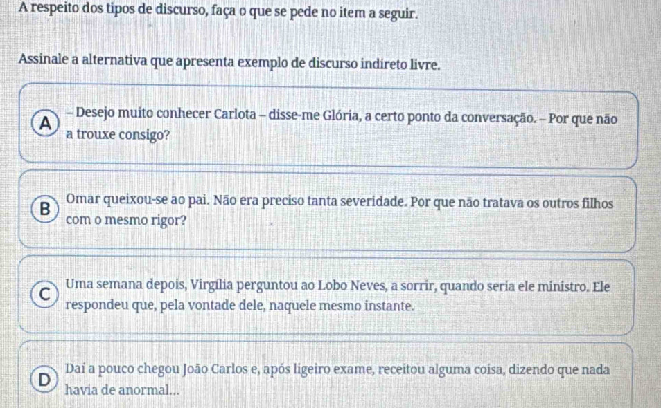 A respeito dos tipos de discurso, faça o que se pede no item a seguir.
Assinale a alternativa que apresenta exemplo de discurso indireto livre.
A - Desejo muito conhecer Carlota - disse-me Glória, a certo ponto da conversação. - Por que não
a trouxe consigo?
B Omar queixou-se ao pai. Não era preciso tanta severidade. Por que não tratava os outros filhos
com o mesmo rigor?
C Uma semana depois, Virgília perguntou ao Lobo Neves, a sorrir, quando seria ele ministro. Ele
respondeu que, pela vontade dele, naquele mesmo instante.
Daí a pouco chegou João Carlos e, após ligeiro exame, receitou alguma coisa, dizendo que nada
D havia de anormal...