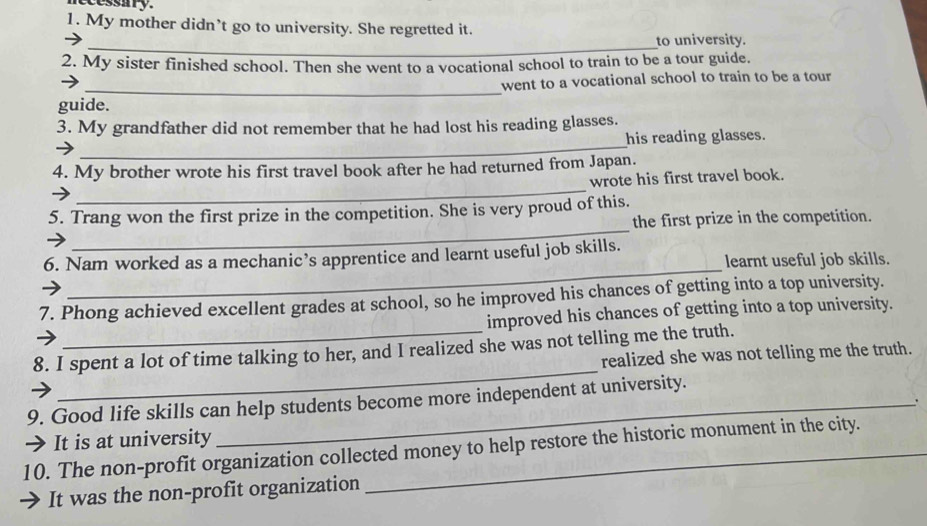 My mother didn’t go to university. She regretted it. 
_to university. 
2. My sister finished school. Then she went to a vocational school to train to be a tour guide. 
_ 
went to a vocational school to train to be a tour 
guide. 
_ 
3. My grandfather did not remember that he had lost his reading glasses. 
his reading glasses. 
4. My brother wrote his first travel book after he had returned from Japan. 
_ 
wrote his first travel book. 
_ 
5. Trang won the first prize in the competition. She is very proud of this. 
the first prize in the competition. 
_ 
6. Nam worked as a mechanic’s apprentice and learnt useful job skills. 
learnt useful job skills. 
7. Phong achieved excellent grades at school, so he improved his chances of getting into a top university. 
improved his chances of getting into a top university. 
_ 
8. I spent a lot of time talking to her, and I realized she was not telling me the truth. 
realized she was not telling me the truth. 
9. Good life skills can help students become more independent at university. 
→ It is at university 
10. The non-profit organization collected money to help restore the historic monument in the city. 
It was the non-profit organization