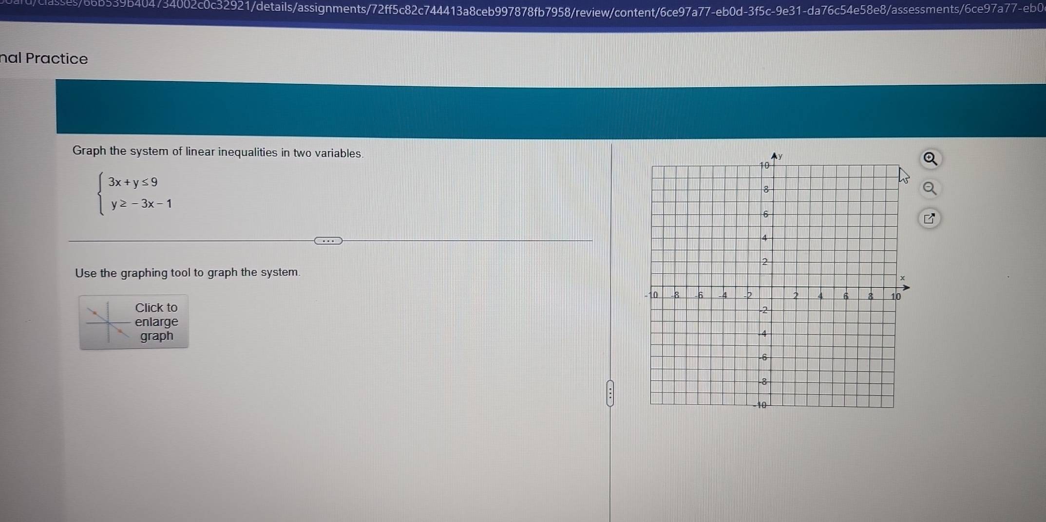 66b539b404734002c0c32921/details/assignments/72ff5c82c744413a8ceb997878fb7958/review/content/6ce97a77-eb0d-3f5c-9e31-da76c54e58e8/assessments/6ce97a77-eb0 
nal Practice 
Graph the system of linear inequalities in two variables.
beginarrayl 3x+y≤ 9 y≥ -3x-1endarray.
Use the graphing tool to graph the system 
Click to 
enlarge 
graph