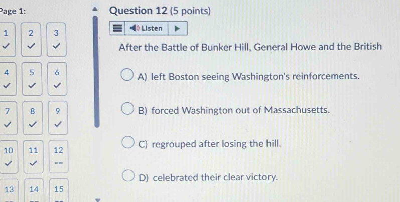 Page 1: Question 12 (5 points)
1 2 3
After the Battle of Bunker Hill, General Howe and the British
4 5 6
A) left Boston seeing Washington's reinforcements.
√
7 8 9 B) forced Washington out of Massachusetts.
C) regrouped after losing the hill.
10 11 12
--
D) celebrated their clear victory.
13 14 15