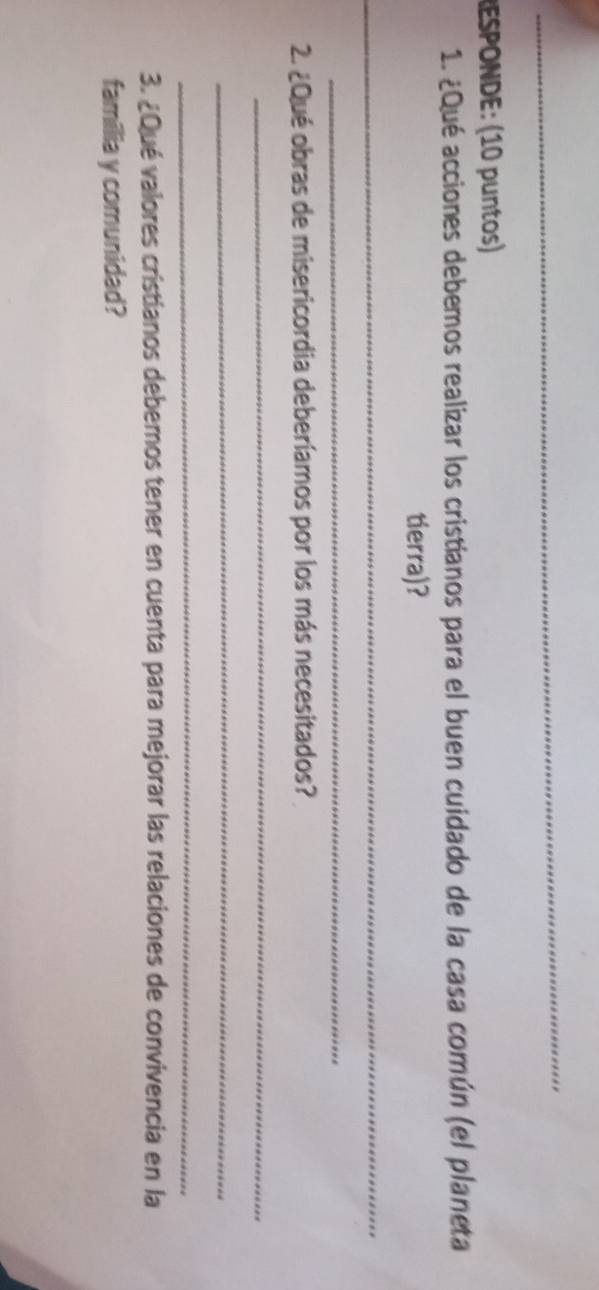 RESPONDE: (10 puntos) 
1. ¿Qué acciones debemos realizar los cristianos para el buen cuidado de la casa común (el planeta 
tierra)? 
_ 
_ 
2. ¿Qué obras de misericordia deberíamos por los más necesitados? 
_ 
_ 
_ 
3. ¿Qué valores cristianos debemos tener en cuenta para mejorar las relaciones de convivencia en la 
familia y comunidad?