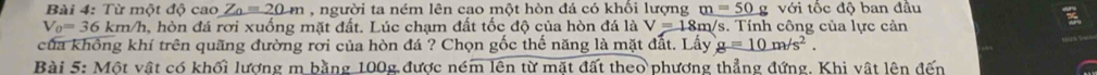 Từ một độ cao Z_0=20m , người ta ném lên cao một hòn đá có khổi lượng _ m=50g v6i c độ ban đầu
V_0=36km/h a, hòn đá rơi xuống mặt đất. Lúc chạm đất tốc độ của hòn đá là V=18m a/s. Tính công của lực cản 
của không khí trên quãng đường rời của hòn đá ? Chọn gốc thế năng là mặt đất. Lấy g=10m/s^2. 
Bài 5: Một vật có khối lượng m bằng 100g được ném lên từ mặt đất theo phương thẳng đứng, Khi vật lên đến