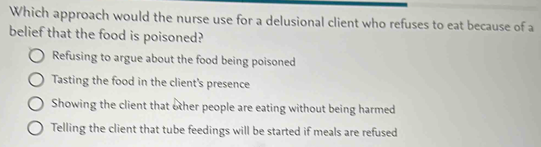 Which approach would the nurse use for a delusional client who refuses to eat because of a
belief that the food is poisoned?
Refusing to argue about the food being poisoned
Tasting the food in the client's presence
Showing the client that other people are eating without being harmed
Telling the client that tube feedings will be started if meals are refused