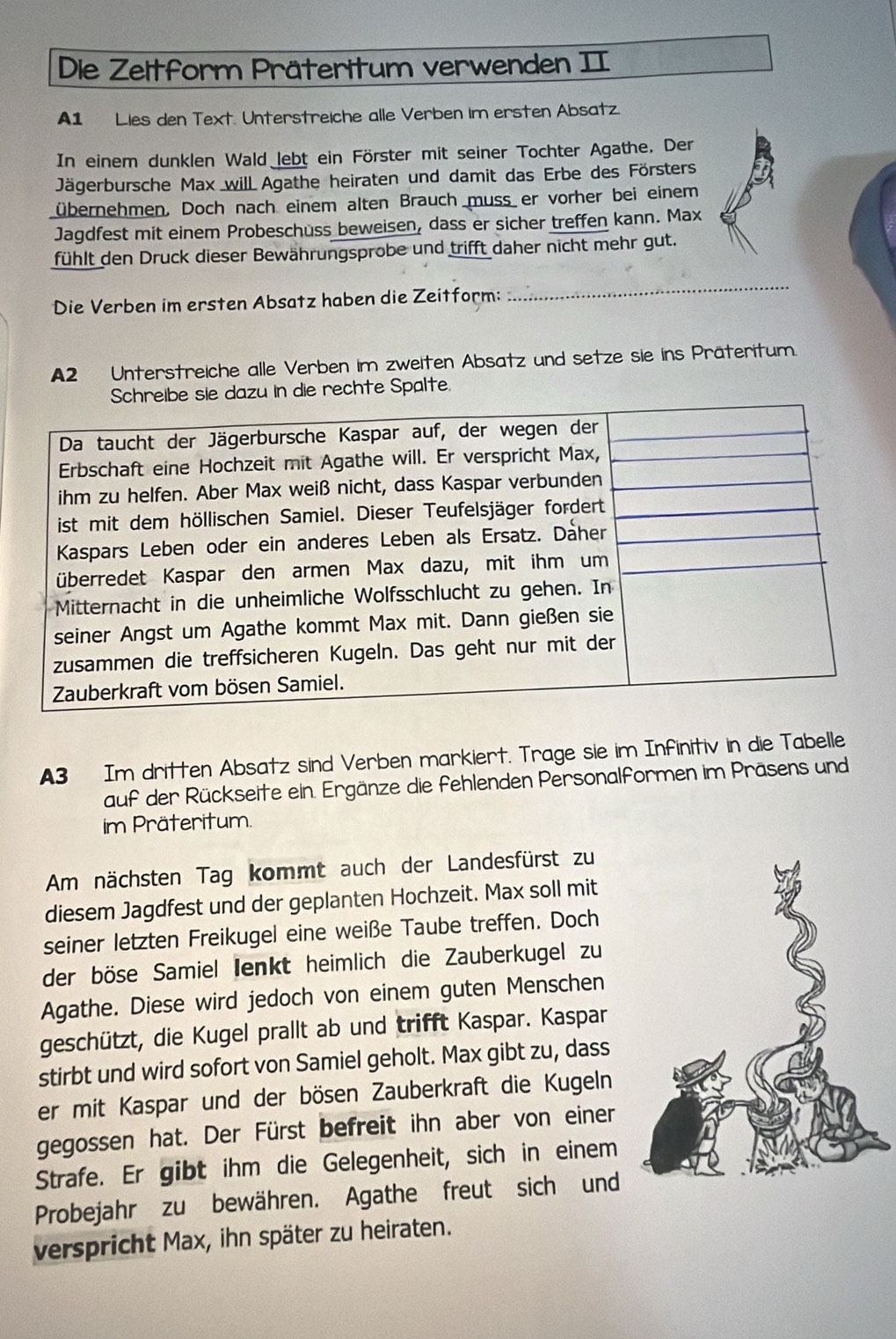 Die Zeltform Präteritum verwenden II 
A1 Lies den Text. Unterstreiche alle Verben im ersten Absatz 
In einem dunklen Wald lebt ein Förster mit seiner Tochter Agathe, Der 
Jägerbursche Max will Agathe heiraten und damit das Erbe des Försters 
übernehmen. Doch nach einem alten Brauch muss er vorher bei einem 
Jagdfest mit einem Probeschuss beweisen, dass er sicher treffen kann. Max 
fühlt den Druck dieser Bewährungsprobe und trifft daher nicht mehr gut. 
Die Verben im ersten Absatz haben die Zeitform: 
_ 
A2 Unterstreiche alle Verben im zweiten Absatz und setze sie ins Präteritum. 
u in die rechte Spalte. 
A3 Im dritten Absatz sind Verben markiert. Trage sie im Infinitiv in die Tabelle 
auf der Rückseite ein. Ergänze die fehlenden Personalformen im Präsens und 
im Präteritum. 
Am nächsten Tag kommt auch der Landesfürst zu 
diesem Jagdfest und der geplanten Hochzeit. Max soll mit 
seiner letzten Freikugel eine weiße Taube treffen. Doch 
der böse Samiel Ienkt heimlich die Zauberkugel zu 
Agathe. Diese wird jedoch von einem guten Menschen 
geschützt, die Kugel prallt ab und trifft Kaspar. Kaspar 
stirbt und wird sofort von Samiel geholt. Max gibt zu, dass 
er mit Kaspar und der bösen Zauberkraft die Kugeln 
gegossen hat. Der Fürst befreit ihn aber von einer 
Strafe. Er gibt ihm die Gelegenheit, sich in einem 
Probejahr zu bewähren. Agathe freut sich und 
verspricht Max, ihn später zu heiraten.