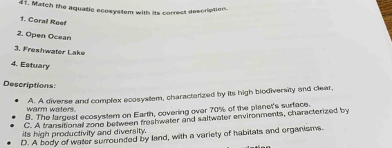 Match the aquatic ecosystem with its correct description.
1. Coral Reef
2. Open Ocean
3. Freshwater Lake
4. Estuary
Descriptions:
warm waters. A. A diverse and complex ecosystem, characterized by its high biodiversity and clear,
B. The largest ecosystem on Earth, covering over 70% of the planet's surface.
C. A transitional zone between freshwater and saltwater environments, characterized by
its high productivity and diversity.
D. A body of water surrounded by land, with a variety of habitats and organisms.